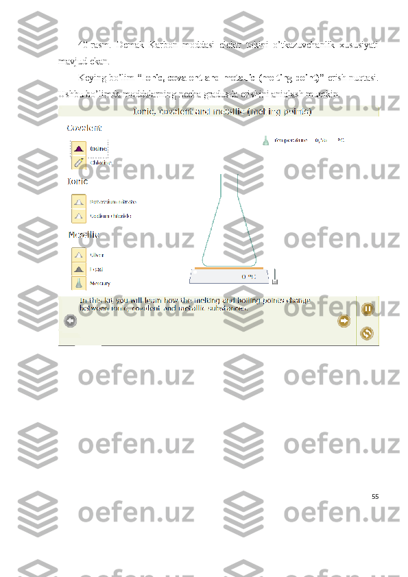 40-rasm.   Demak   Karbon   moddasi   elektr   tokini   o’tkazuvchanlik   xususiyati
mavjud ekan.
Keying bo’lim  “Ionic, covalent and metallic (melting point)”  erish nuqtasi.
Ushbu bo’limda moddalarning necha gradusda erishini aniqlash mumkin.
55 