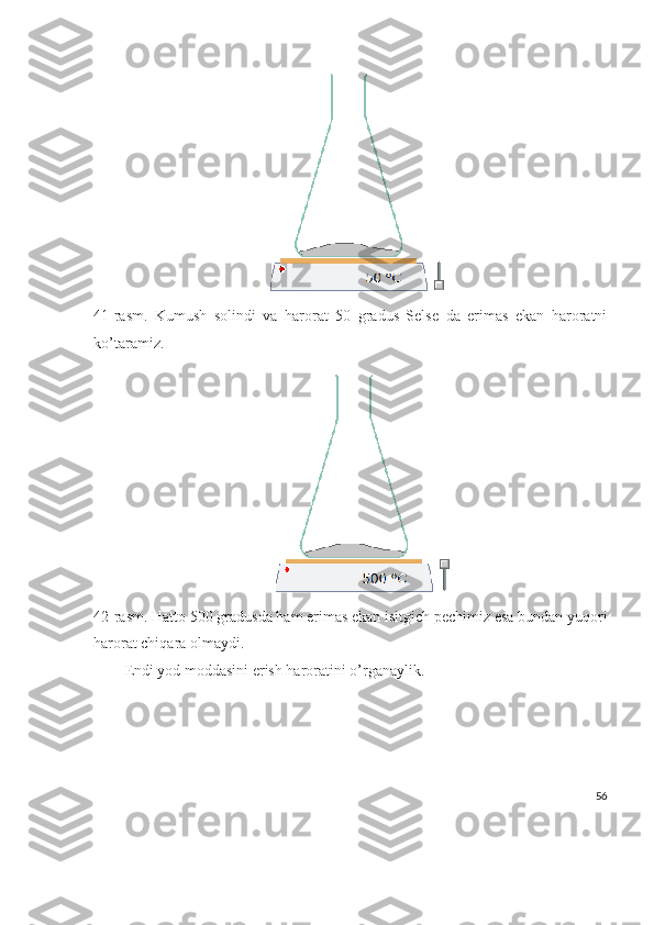 41-rasm.   Kumush   solindi   va   harorat   50   gradus   Selse   da   erimas   ekan   haroratni
ko’taramiz.
42-rasm. Hatto 500 gradusda ham erimas ekan isitgich pechimiz esa bundan yuqori
harorat chiqara olmaydi.
Endi yod moddasini erish haroratini o’rganaylik.
56 