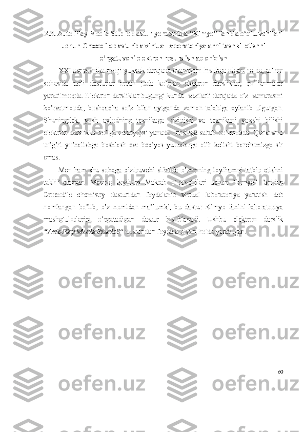2.3. Auto Play Media Studio dastur yordamida “Kimyo” fanida  o‘qituvchilari
uchun Crocodile dasturida virtual laboratoriyalarni tashkil etishni
o‘rgatuvchi elektron resurs ishlab chiqish
XXI asr texnika rivoji yuksak darajada ekanligini hisobga olgan holda, ta’lim
sohasida   turli   dasturlar   orqali   juda   ko’plab   elektron   darsliklar,   qo’llanmalar
yaratilmoqda. Elektron darsliklar bugungi kunda  sezilarli darajada o’z  samarasini
ko’rsatmoqda,   boshqacha   so’z   bilan   aytganda   zamon   talabiga   aylanib   ulgurgan.
Shuningdek,   yosh   avlodning   texnikaga   qiziqishi   va   texnikani   yaxshi   bilishi
elektron darslikka bo’lgan ehtiyojni yanada ortishiga sabab bo’lmoqda. Qiziqishni
to’g’ri   yo’nalishga   boshlash   esa   beqiyos   yutuqlarga   olib   kelishi   barchamizga   sir
emas.
Men   ham   shu   sohaga   qiziquvchi   sifatida   o’zimning   loyihamni   tatbiq   etishni
taklif   etaman.   Mening   loyiham   Maktab   o`quvchilari   uchun   “kimyo”   fanidan
Crocodile   chemistry   dasturidan   foydalanib   virtual   laboratoriya   yaratish   deb
nomlangan   bo’lib,   o’z   nomidan   ma’lumki,   bu   dastur   Kimyo   fanini   laboratoriya
mashg`ulotlarini   o’rgatadigan   dastur   hisoblanadi.   Ushbu   elektron   darslik
“AutoPlay Media Studio8”  dasturidan foydalanilgan holda yaratilgan.
60 