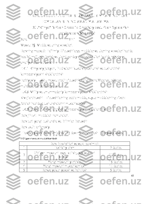 III  BOB .  CROCODILE CHEMISTRY   DASTURIY   TA`MINOTDAN
FOYDALANISHNING   AMALIY AHAMIYATI
3.1. “ Kimyo ”  fanidan  Crocodile Chemistry  dasturidan   foydalanish
bo`yicha   dars   ishlanmasi
Sana________________________ Sinf
Mavzu: 3§  Modda va uning xossalari.
Darsning maqsadi: Ta’limiy: O’quvchilarga moddalar va ularning xossalari haqida 
batafsil ma’lumot berish va ularni qanday aniqlash usullari haqida nazariy va 
amaliy ma’lumot berish.  
F.K.1- Kimyoviy jarayon,  hodisalarni kuzatish, tushunish va tushuntirish 
kompetensiyasini shakllantirish
Tarbiyaviy – ushbu mavzu orqali o’quvchilar ongini ona Vatanga, tabiatga 
muhabbat ruhida tarbiyalash.
T.K.5- Milliy va umummadaniy kompetensiyasini shakllantirish
Rivojlantiruvchi – o’quvchilarning qattiq modda, suyuq moddalarning o’zaro 
farqlari haqidagi tushunchalarini mustahkamlash.
T.K.3 -O‘zini o‘zi rivojlantirish kompetensiyasini shakllantirish
Dars jihozi:  moddalar  namunalari. 
Dars turi: yangi  tushuncha va  bilimlar  beruvchi
Dars usuli: an’anaviy.
I Tashkiliy qism  a) salomlashish  b) davomadni aniqlash   d) siyosiy daqiqa
II O’tgan mavzuni mustahkamlash
Dars  bosqichlari va vaqt  taqsimoti:
1 Tashkiliy qism 3 daqiqa
2 O‘tilgan  mavzuni  esga  solish;uyga vazifani
so`rash 10 daqiqa
3 Yangi mavzuni yoritish: 15 daqiqa
4 Yangi mavzuni mustahkamlash 10 daqiqa
5 Darsga yakun yasash va baholash 5 daqiqa
63 