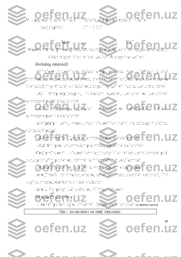 VI Uyga vazifa darslikning 9-10-betlaridagi 3-§ni konspekt qilib kelish
Tasdiqlayman:                  O’TIBDO’________________________
Sana_________________________  Sinf
Mavzu: 2-amaliy mashg’ulot. Laboratoriya shtativi, spirt lampa, gaz gorelkalari,
elektr isitgich bilan ishlash usullari. Alanganing tuzilishi.
Darsning maqsadi:  
Ta’limiy   –   o’quvchilarga   maktab   kimyo   xonasida   mavjud   bo’lgan   jihozlar
(probirkalar,   shtativ,   tarozi,   ariometr,   qizdirish   asboblari,   filtr   qog’oz,   pipetka   va
boshqalar) ning ishlatish qoidalari va alanganing tuzilishi haqida tushuncha berish.
F.K.1-   Kimyoviy   jarayon ,     hodisalarni   kuzatish ,   tushunish   va   tushuntirish
kompetensiyasini shakllantirish
F.K.3-   Kimyoviy   tajribalar   o‘tkazish   va   amaliyotda   qo‘llash
kompetensiyasini shakllantirish
Tarbiyaviy   – ushbu mavzu orqali o’quvchilar ongini ona tabiatga muhabbat
ruhida tarbiyalash.
T.K.4- Ijtimoiy faol fuqarolik kompetensiyasini shakllantirish
T.K.5- Milliy va umummadaniy kompetensiyasini shakllantirish
Rivojlantiruvchi   – o’quvchilarning jihozlar bilan ishlash, spirt lampasi yoki
quruq yoqilg’ini yoqish va o’chirish ko’nikmalarini mustahkamlash.
T.K.3 -O‘zini o‘zi rivojlantirish kompetensiyasini shakllantirish
Dars   jihozi:     probirkalar,   shtativ,   tarozi,   ariometr,   qizdirish   asboblari,   filtr
qog’oz, pipetka, xavfsizlik qoidasi plakatlari.
Dars turi :   yangi  tushuncha  va  bilimlar  beruvchi
Dars usuli:  an’anaviy. 
  I.Tashkiliy qism   a) salomlashish  b) davomadni aniqlash   d) siyosiy daqiqa
Dars  bosqichlari va vaqt  taqsimoti:
65 