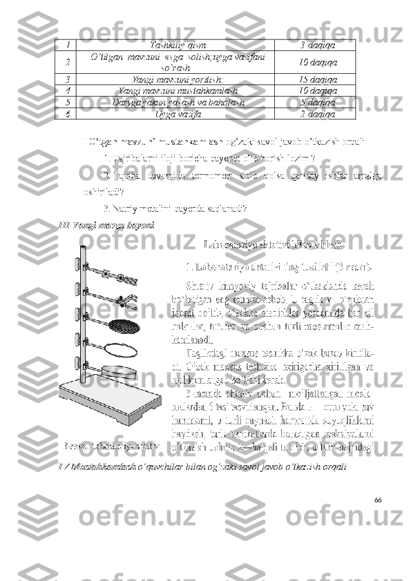 1 Tashkiliy qism 3 daqiqa
2 O‘tilgan  mavzuni  esga  solish;uyga vazifani
so`rash 10 daqiqa
3 Yangi mavzuni yoritish: 15 daqiqa
4 Yangi mavzuni mustahkamlash 10 daqiqa
5 Darsga yakun yasash va baholash 5 daqiqa
6 Uyga vazifa 2 daqiqa
II O’tgan mavzuni mustahkamlash  og’zaki savol-javob o’tkazish orqali
1. Tajribalarni iloji boricha qayerda olib borish lozim ?
2. Tajriba   davomida   termometr   sinib   qolsa   qanday   ishlar   amalga
oshiriladi?
3. Natriy metalini qayerda saqlanadi?
III Yangi mavzu bayoni 
IV Mustahkamlash  o’quvchilar bilan og’zaki savol javob o’tkazish orqali
66 