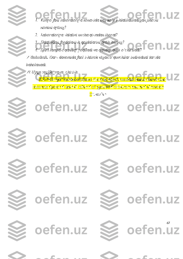 1. Kimyo fani laboratoriya xonasida eng ko’p ishlatilatiladigan jihozni 
nomini ayting?
2. Laboratoriya shtativi necha qismdan iborat?
3. Shtativdan foydalanish qoidalarini aytib bering?
4. Spirt lampasi qanday yoqiladi va qanday qilib o’chiriladi?
V Baholash.  Dars davomida faol ishtirok etgan o’quvchilar individual tarzda 
baholanadi.
VI Uyga vazifa   rasm  chizish .
3.2.   “Kimyo” fanida  o‘qituvchilari uchun Crocodile dasturida virtual
laboratoriyalarni tashkil etishni o‘rgatuvchi elektron resurs ni sinovdan
o `tkazish
67 