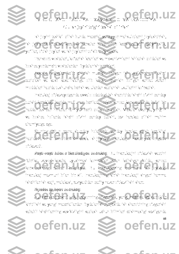 IV  BOB . HAYOT FAOLIYATI XAVFSIZLIGI VA EKALOGIYA
4.1. Ish joyini to‘g‘ri tashkil qilinishi
Ish joyini tashkil qilish bunda material va tayyor mahsulotlarni joylashtirish,
ish   joylarini   iflos   va   keraksiz   narsalar   bilan   to‘lib   ketishiga   yo‘l   qo‘ymaslik,
yo‘llar, o‘tish joylari va ish joylarini to‘sib qo‘ymaslik.
Transport vositalari, ko‘tarish kranlari va mexanizmlarni ishlatish qoidalari va
boshqa yordamcht vositalardan foydalanish tartiblari.
Baxtsiz   hodisalar   kelib   chiqish   mumkin   bo‘lgan   ish   usullarini   qo‘llashni
taqiqlash   va   kasb   kasalliklariga   olib   kelishi   mumkin   bo‘lgan   sanoat   zararli
moddalari haqida tushuncha berish va ulardan saqlanish usullarini ko‘rsatish.
Instruktaj o‘tkazayotganda avvalo odatdagi ish sharoitida ishchi o‘zini qanday
tutishi   kerakligi   haqida   ma’lumot   beriladi.   Lekin   sanoat   korxonalarida   ba’zi   bir
haddan tashqari holatlar ham yuz berib qolishi mumkin. Masalan avariya, yong‘in
va   boshqa   hollarda   ishchi   o‘zini   qanday   tutishi,   tez   harakat   qilishi   mahim
ahamiyatga ega.
Shuning   uchun   mana   shunday   holatlarda   qanday   harakat   qilish   kerakligi
haqida ham ma’lumot berilishi kerak. Ish joyidagi instruktajni master yoki brigadir
o‘tkazadi.
Vaqti-vaqti   bilan   o‘tkaziladigan   instruktaj.   Bu   instruktajni   o‘tkazish   vaqtini
fabrika,   zavod   kasaba   uyushmasi   komitetlari   bilan   kelishgan   holda,   sanoat
korxonasining   rahbari   belgilaydi.   Bu   instruktajning   mazmuni   ish   joyidagi
instruktaj   mazmuni   bilan   bir   xil.   Instruktajning   kirish   instruktaji   singari   hamma
ishchilar ish staji, malakasi, razryadidan qat’iy nazar o‘tkazilishi shart.
Rejadan tashqari instruktaj.
Bu   instruktaj   texnologik   jarayonning   o‘zgarishi,   yangi   mashina   va   stanoklar
kiritilishi va yangi materiallardan foydalanish natijasida ish sharoitining o‘zgarishi
sababli  ishchilarning  xavfsizligini  saqlash  uchun bilimlari  etishmasligi  sezilganda
68 