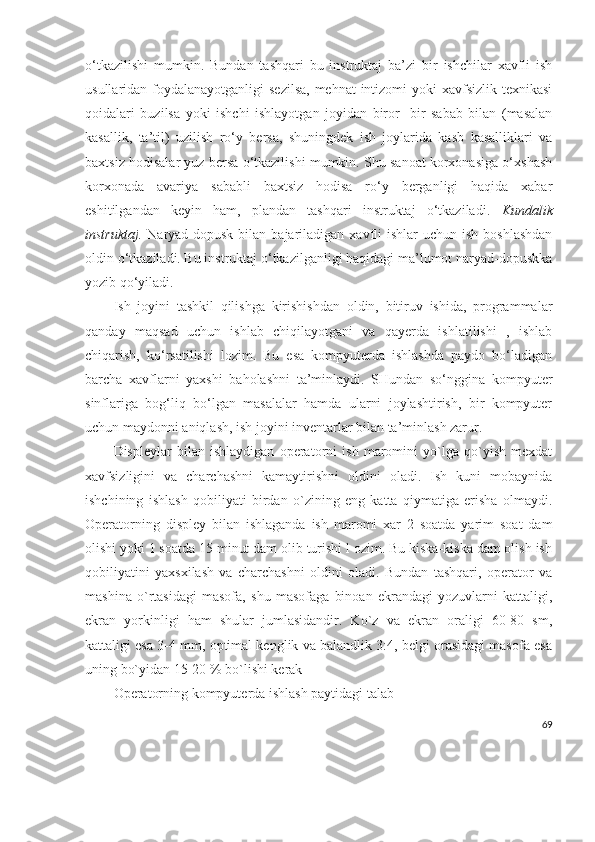 o‘tkazilishi   mumkin.   Bundan   tashqari   bu   instruktaj   ba’zi   bir   ishchilar   xavfli   ish
usullaridan foydalanayotganligi  sezilsa,  mehnat intizomi  yoki  xavfsizlik texnikasi
qoidalari   buzilsa   yoki   ishchi   ishlayotgan   joyidan   biror-   bir   sabab   bilan   (masalan
kasallik,   ta’til)   uzilish   ro‘y   bersa,   shuningdek   ish   joylarida   kasb   kasalliklari   va
baxtsiz hodisalar yuz bersa o‘tkazilishi mumkin. Shu sanoat korxonasiga o‘xshash
korxonada   avariya   sababli   baxtsiz   hodisa   ro‘y   berganligi   haqida   xabar
eshitilgandan   keyin   ham,   plandan   tashqari   instruktaj   o‘tkaziladi.   Kundalik
instruktaj.   Naryad-dopusk  bilan  bajariladigan xavfli  ishlar   uchun  ish  boshlashdan
oldin o‘tkaziladi. Bu instruktaj o‘tkazilganligi haqidagi ma’lumot naryad-dopuskka
yozib   qo‘yiladi.
Ish   joyini   tashkil   qilishga   kirishishdan   oldin,   bitiruv   ishida,   programmalar
qanday   maqsad   uchun   ishlab   chiqilayotgani   va   qayerda   ishlatilishi   ,   ishlab
chiqarish,   ko‘rsatilishi   lozim.   Bu   esa   kompyuterda   ishlashda   paydo   bo‘ladigan
barcha   xavflarni   yaxshi   baholashni   ta’minlaydi.   SHundan   so‘nggina   kompyuter
sinflariga   bog‘liq   bo‘lgan   masalalar   hamda   ularni   joylashtirish,   bir   kompyuter
uchun maydonni aniqlash, ish joyini inventarlar bilan ta’minlash zarur. 
Displeylar   bilan   ishlaydigan   operatorni   ish   maromini   yo`lga   qo`yish   mexdat
xavfsizligini   va   charchashni   kamaytirishni   oldini   oladi.   Ish   kuni   mobaynida
ishchining   ishlash   qobiliyati   birdan   o`zining   eng   katta   qiymatiga   erisha   olmaydi.
Operatorning   displey   bilan   ishlaganda   ish   maromi   xar   2   soatda   yarim   soat   dam
olishi yoki 1 soatda 15 minut dam olib turishi l ozim. Bu kiska-kiska dam olish ish
qobiliyatini   yaxsxilash   va   charchashni   oldini   oladi.   Bundan   tashqari,   operator   va
mashina   o`rtasidagi   masofa,   shu   masofaga   binoan   ekrandagi   yozuvlarni   kattaligi,
ekran   yorkinligi   ham   shular   jumlasidandir.   Ko`z   va   ekran   oraligi   60-80   sm,
kattaligi esa 3-4 mm, optimal kenglik va balandlik 3:4, belgi orasidagi masofa esa
uning bo`yidan 15-20 % bo`lishi kerak 
Operatorning kompyuterda ishlash paytidagi talab 
69 