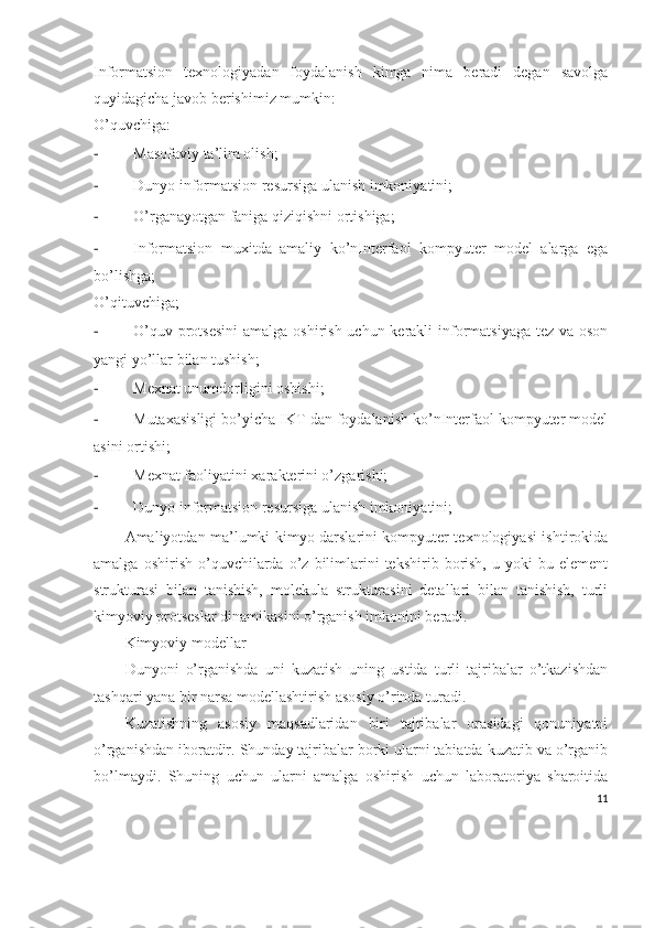 Informatsion   texnologiyadan   foydalanish   kimga   nima   beradi   degan   savolga
quyidagicha javob berishimiz mumkin:
O’quvchiga:
- Masofaviy ta’lim olish;
- Dunyo informatsion resursiga ulanish imkoniyatini;
- O’rganayotgan faniga qiziqishni ortishiga;
- Informatsion   muxitda   amaliy   ko’nInterfaol   kompyuter   model   alarga   ega
bo’lishga;
O’qituvchiga;
- O’quv protsesini  amalga oshirish uchun kerakli  informatsiyaga tez va oson
yangi yo’llar bilan tushish;
- Mexnat unumdorligini oshishi;
- Mutaxasisligi bo’yicha IKT dan foydalanish ko’nInterfaol kompyuter model
asini ortishi;
- Mexnat faoliyatini xarakterini o’zgarishi;
- Dunyo informatsion resursiga ulanish imkoniyatini;
Amaliyotdan ma’lumki kimyo darslarini kompyuter texnologiyasi ishtirokida
amalga   oshirish   o’quvchilarda   o’z   bilimlarini   tekshirib   borish,   u   yoki   bu   element
strukturasi   bilan   tanishish,   molekula   strukturasini   detallari   bilan   tanishish,   turli
kimyoviy protseslar dinamikasini o’rganish imkonini beradi. 
Kimyoviy modellar
Dunyoni   o’rganishda   uni   kuzatish   uning   ustida   turli   tajribalar   o’tkazishdan
tashqari yana bir narsa modellashtirish asosiy o’rinda turadi. 
Kuzatishning   asosiy   maqsadlaridan   biri   tajribalar   orasidagi   qonuniyatni
o’rganishdan iboratdir. Shunday tajribalar borki ularni tabiatda kuzatib va o’rganib
bo’lmaydi.   Shuning   uchun   ularni   amalga   oshirish   uchun   laboratoriya   sharoitida
11 