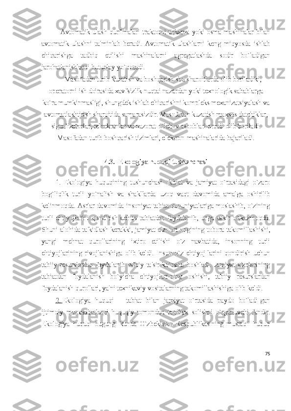     Avtomatik   ulash   qurilmalari   traktorni   tirkama   yoki   osma   mashinalar   bilan
avtomatik   ulashni   ta'minlab   bеradi.   Avtomatik   ulashlarni   kеng   miqyosda   ishlab
chiqarishga   tadbiq   etilishi   mashinalarni   agrеgatlashda   sodir   bo`ladigan
jarohatlanishlarni butunlay yo`qotadi.
Masofadan turib kuzatish va boshqarish shu sharoitlarda olib boriladiki,
opеratorni ish doirasida xavfsizlik nuqtai nazardan yoki tеxnologik sabablarga
ko`ra mumkinmasligi, shungdеk ishlab chiqarishni komplеks mеxanizatsiyalash va
avtomatlashtirish sharoitida samarasizdir. Masofadan kuzatish maxsus datchiklar,
signalizatorlar, tеlеekranlar va nazorat-o`lchov asboblari orqali olib boriladi.
Masofadan turib boshqarish tizimlari, elеktron-mashinalarida bajariladi .
4.3.   Ekologiya huquqi tushunchasi
1.   Ekologiya   huquqining   tushunchasi   Tabiat   va   jamiyat   o`rtasidagi   o`zaro
bog`liqlik   turli   yo`nalish   va   shakllarda   uzoq   vaqt   davomida   amalga   oshirilib
kelinmoqda.   Asrlar davomida insoniyat tabiat qonuniyatlariga moslashib, o`zining
turli   ehtiyojlarini   qondirish   uchun   tabiatdan   foydalanib,   unga   ta'sir   o`tkazmoqda.
Shuni alohida ta'kidlash kerakki, jamiyat a'zolari ongining tobora takomillashishi,
yangi   mehnat   qurollarining   ixtiro   etilishi   o`z   navbatida,   insonning   turli
ehtiyojlarining   rivojlanishiga   olib   keldi.   Inson   o`z   ehtiyoj-larini   qondirish   uchun
tabiiy   resurslardan   foydalanib   salbiy   ta'sir   ko`rsata   boshladi.   Jamiyat   a'zolarining
tabiatdan   foydalanish   bo`yicha   ehtiyojlari-ning   oshishi,   tabiiy   resurslardan
foydalanish qurollari, ya'ni texnikaviy vositalarning takomillashishiga olib keldi.
2.        Ekologiya   huquqi   –   tabiat   bilan   jamiyat   o`rtasida   paydo   bo`ladi-gan
ijtimoiy   munosabatlarni   huquqiy   tomondan   tartibga   solishni   o`rganuvchi   fandir.
Ekologiya   huquqi   bugungi   kunda   O`zbekiston   Respublikasining   mustaqil   huquq
75 