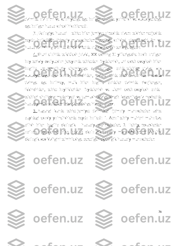 tizimida o`z o`rni va salohiyatiga ega bo`lgan alohida yo`nalish va xususiyatlarga
ega bo`lgan huquq sohasi hisoblanadi.
3.        Ekologiya huquqi – tabiat bilan jamiyat o`rtasida o`zaro ta'sirlar natijasida
paydo   bo`ladigan   ijtimoiy   munosabatlarni   tartibga   solishni   o`rganuvchi   fan   va
huquq tizimining alohida sohasi sifatida o`z rivojlanish tarixiga egadir.
4.        Shuni   alohida   ta'kidlash   joizki,   XX   asrning   20-yillarigacha   bosib   o`tilgan
boy  tarixiy  evolyutsion   jarayonda   tabiatdan  foydalanish,   uni   asrab-avaylash   bilan
bog`liq   umummajburiy   ahamiyatga   ega   bo`lgan   qoida-talablar   o`ziga   xos
xususiyatlarga   ega   bo`lib,   birinchidan,   ushbu   qoida-talablar   alohida   maxsus
tizimga   ega   bo`lmay,   mulk   bilan   bog`liq   qoidalar   tizimida   rivojlangan,
ikkinchidan,   tabiat   boyliklaridan   foydalanish   va   ularni   asrab-avaylash   qoida-
talablari   aholining   madaniyati   va   turmush   tarziga   singib   ketganligi   o`z   navbatida
huquqiy munosabatlarni rivojlantirishga hizmat qilgan.
5.        Bugungi   kunda   tabiat-jamiyat   tizimidagi   ijtimoiy   munosabatlar   uchta
quyidagi   asosiy   yo`nalishlarda   paydo   bo`ladi:   1.   Atrof   tabiiy   muhitni   muhofaza
qilish   bilan   bog`liq   ekologik   -   huquqiy   munosabatlar;   2.   Tabiiy   resurslardan
oqilona   foydalanish   bilan   bog`liq   ekolo-gik-huquqiy   munosabatlar;   3.   Aholini
ekologik xavfsizligini ta'minlashga qaratilgan ekolo-gik-huquqiy munosabatlar.
76 