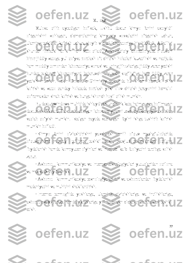 Xulosa
Xulosa   qilib   aytadigan   bo’lsak,   Ushbu   dastur   kimyo   fanini   astoyidil
o’rganishni   xohlagan,   elementlarning   kimyoviy   xossalarini   o’rganish   uchun,
ularning tarkibini  ko’rish uchun,  ajoyib virtual  laboratoriya hisoblanadi.  Afzalligi
shundan   iboratki   har   kim   ham   xato   qiladi.   Agar   haqiqiy   laboratoriyada   o’quvchi
biror jiddiy xatoga yul qo’ysa portlash o’t chiqish holatlari kuzatilishi va natijada
ham moddiy tomondan laboratoriya xonasi va uning jihozlariga jiddiy zarar yetishi
bundan   tashqari   laboratoriyani   bajaruvchi   o’quvchi   sog’lig’iga   ham   jiddiy   zarar
yetishi   mumkin.   Lekin   Crocodile   Chimistry   dasturida   bu   ishlarni   bemalol   qilib
ko’rish   va   xatto   qanday   holatada   portlash   yoki   olov   chiqish   jarayonini   bemalol
qo’rqmasdan sinab ko’rish va bunga ishonch hosil qilish mumkin.
Bu dastur windows muhitida ishlaydigan unchalik kata hajmga ega bo’lmagan
dastur hisoblanadi. Dasturda qilingan laboratoriyalarni  .cxc  fayl kengaytmasi bilan
saqlab   qo’yish   mumkin.   Istalgan   paytda   saqlangan   faylni   ishga   tushirib   ko’rish
mumkin bo’ladi. 
• Kimyo   fanini   o’zlashtirishni   yaxshilash   omili   o’quv   mashg’ulotlarida
o’quvchilarni   mustaqil   ta’limni   tashkil   etish,   mavjud   resurslaridan   oqilona
foydalanish hamda kompyuter o’yinlari va Internet–kafe faoliyatini tartibga solish
zarur.
• Axborot - kommunikatsiya va Internet texnologiyalari yutuqlaridan oqilona
va maqsadli foydalanish.
• Axborot - kommunikatsiya texnologiyalaridan va   axborot lardan foydalanish
madaniyatini  va muhitini  shakllantirish .
• Internet   tarmog‘ida   yoshlarga,   ularning   qiziqishlariga   va   intilishlariga,
axborot extiyojlariga hamda yutuqlariga yo’naltirilgan elektron manbalarni tashkil
etish.
77 