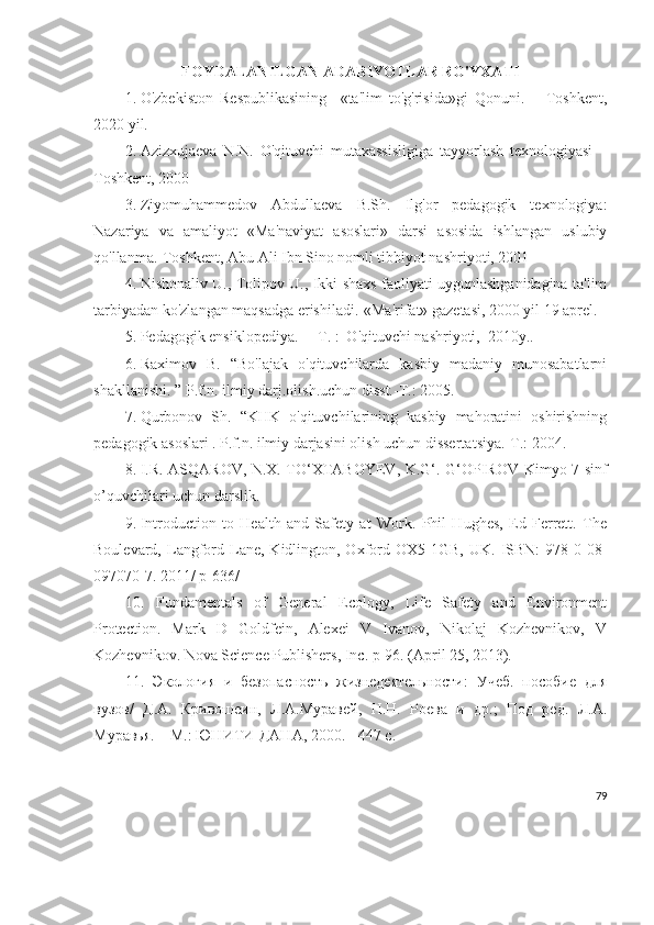 FOYDALANILGAN ADABIYOTLAR RO'YXATI
1. O'zbekiston   Respublikasining     «ta'lim   to'g'risida»gi   Qonuni.   –   Toshkent,
2020  yil.
2. Azizxujaeva   N.N.   O'qituvchi   mutaxassisligiga   tayyorlash   texnologiyasi   –
Toshkent, 2000
3. Ziyomuhammedov   Abdullaeva   B.Sh.   Ilg'or   pedagogik   texnologiya:
Nazariya   va   amaliyot   «Ma'naviyat   asoslari»   darsi   asosida   ishlangan   uslubiy
qo'llanma.-Toshkent, Abu Ali Ibn Sino nomli tibbiyot nashriyoti, 2001
4. Nishonaliv U., Tolipov U., Ikki shaxs faoliyati uygunlashganidagina ta'lim
tarbiyadan ko'zlangan maqsadga erishiladi.-«Ma'rifat» gazetasi, 2000 yil 19 aprel.
5. Pedagogik ensiklopediya.  – T. :  O'qituvchi nashriyoti,  2010y..
6. Raximov   B.   “Bo'lajak   o'qituvchilarda   kasbiy   madaniy   munosabatlarni
shakllanishi. ” P.f.n. ilmiy darj.olish.uchun disst.-T.: 2005.
7. Qurbonov   Sh.   “KHK   o'qituvchilarining   kasbiy   mahoratini   oshirishning
pedagogik asoslari . P.f.n. ilmiy darjasini olish uchun disserta t siya.-T.: 2004. 
8. I.R. ASQAROV, N.X. TO‘XTABOYEV, K.G‘. G‘OPIROV   Kimyo 7-sinf
o’quvchilari  uchun darslik.
9. Introduction   to   Health   and   Safety   at   Work.   Phil   Hughes,   Ed   Ferrett.   The
Boulevard,  Langford  Lane,  Kidlington,  Oxford  OX5  1GB,  UK.   ISBN:  978-0-08-
097070-7. 2011/ p-636/
10.   Fundamentals   of   General   Ecology,   Life   Safety   and   Environment
Protection.   Mark   D   Goldfein,   Alexei   V   Ivanov,   Nikolaj   Kozhevnikov,   V
Kozhevnikov. Nova Science Publishers, Inc. p-96. (April 25, 2013).
11.   Экология   и   безопасность   жизнедеятельности:   Учеб.   пособие   для
вузов/   Д.А.   Кривошеин,   Л.А.Муравей,   Н.Н.   Роева   и   др.;   Под   ред.   Л.А.
Муравья. – М.: ЮНИТИ-ДАНА, 2000. - 447 с.
79 
