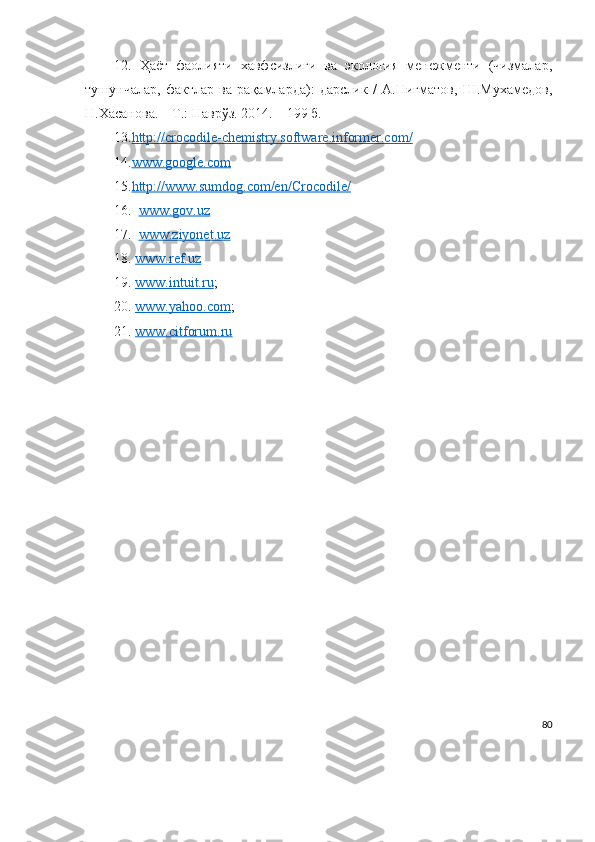 12.   Ҳаёт   фаолияти   хавфсизлиги   ва   экология   менежменти   (чизмалар,
тушунчалар,   фактлар   ва   рақамларда):   дарслик   /   А.Нигматов,   Ш.Мухамедов ,
Н.Хасанова. – Т.: Наврўз. 2014. – 199 б.
13. http://crocodile-chemistry.software.informer.com/     
14. www.google.com     
15. http://www.sumdog.com/en/Crocodile/     
16.    www.gov.uz
17.     www.ziyonet.uz
18.   www.ref.uz
19.   www.intuit.ru ;
20.   www.yahoo.com ;
21.   www.citforum.ru
80 