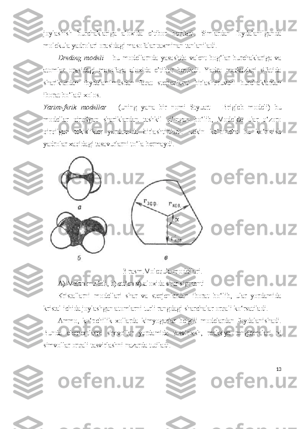 joylashish   burchaklariga   aloxi da   e’tibor   beriladi.   Simlardan   foydalanilganda
molekula yadrolari orasidagi masofalar taxminan tanlaniladi. 
Dreding   modeli   –   bu   modellarnda   yasashda   valent   bog‘lar   burchaklariga   va
atomlar   orasidagi   masofaga   aloxida   e’tibor   beriladi.   Yadro   markazlari   sifatida
shariklardan   foydalanilmasdan   faqat   sterjenlarni   birlashtiruvchi   burchaklardan
iborat bo‘ladi xolos.
Yarimsferik   modellar   –   (uning   yana   bir   nomi   Styuart   –   Brigleb   modeli)   bu
modellar   qirqilgan   shariklardan   tashkil   qilingan   bo‘lib,   Modelda   ular   o‘zoro
qirqilgan   tekisliklar   yordamida   birlashtiriladi.   Lekin   ko‘pincha   bu   ko‘rinish
yadrolar xaqidagi tasavurlarni to‘la bermaydi.
3- rasm .Molequla modellari.
A) Metan modeli, b) etilen v) aloxida shar sigmenti
Kristallarni   modellari   shar   va   sterjenlardan   iborat   bo‘lib,   ular   yordamida
kristal ichida joylashgan atomlarni turli rangdagi sharchalar orqali ko‘rsatiladi.
Ammo,   ko‘pchilik   xollarda   kimyogarlar   belgili   modelardan   foydalanishadi.
Bunda   elementlarni   simvollar   yordamida   tasvirlash,   reaksiya   tenglamalari   ni
simvollar orqali tasvirlashni nazarda tutiladi.
13 