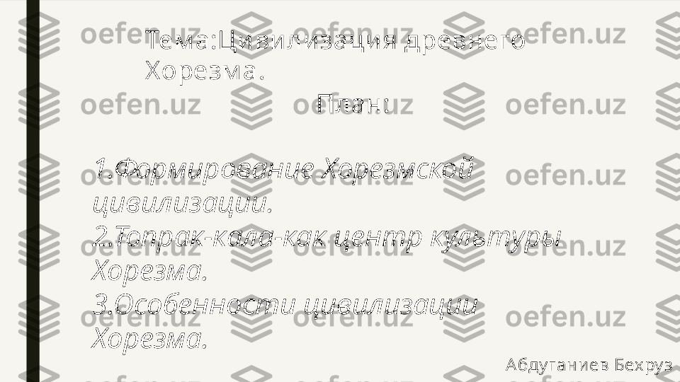 Тем а:Ци вилизация древнего 
Х орезм а.
План:
1.Формирование Хорезмской 
цивилизации.
2.Топрак-кала-как центр культуры 
Хорезма.
3.Особенности цивилизации 
Хорезма.
А бду гани ев Бех ру з  