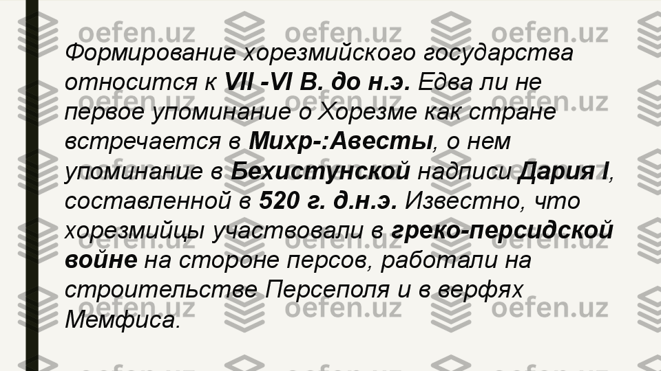 Формирование хорезмийского государства 
относится к  VII -VI  В. до н.э.  	Едва ли не 
первое упоминание о Хорезме как стране 
встречается в	
  Михр-:Авесты , о нем 
упоминание в	
  Бехистунской  	надписи	  Дария  I , 
составленной в	
  520 г. д.н.э.	  Известно, что 
хорезмийцы участвовали в	
  греко-персидской 
войне  	
на стороне персов, работали на 
строительстве Персеполя и в верфях 
Мемфиса. 