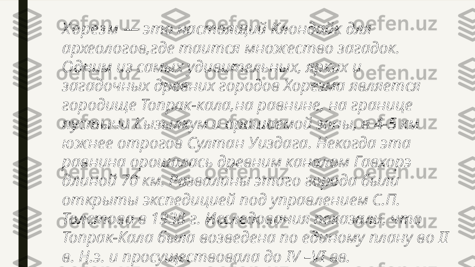 Х оре з м  — это настоящий Клондайк для 
археологов,где таится множество загадок. 
Одним из самых удивительных, ярких и 
загадочных древних городов Хорезма является 
городище Топрак-кала,на равнине, на границе 
пустыни Кызылкум и орошаемой зоны, в 4-5 км 
южнее отрогов Султан Уиздага. Некогда эта 
равнина орошалась древним каналом Гавхорэ 
длиной 70 км. Развалины этого города были 
открыты экспедицией под управлением С.П. 
Толстова в 1938 г. Исследования показали, что 
Топрак-Кала была возведена по единому плану во II 
в. Н.э. и просуществовала до IV –VI вв. 