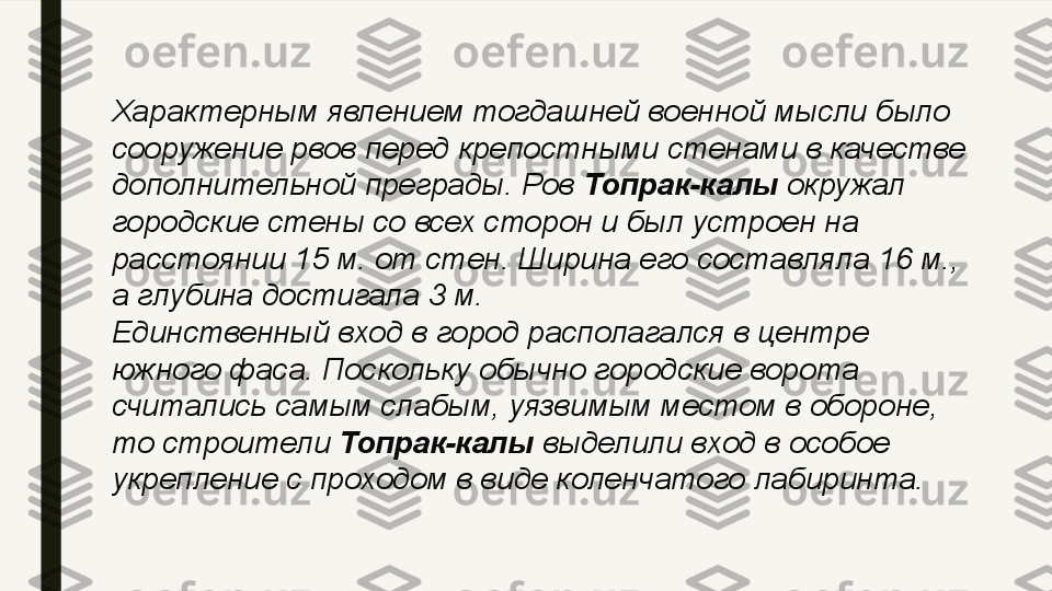 Характерным явлением тогдашней военной мысли было 
сооружение рвов перед крепостными стенами в качестве 
дополнительной преграды. Ров  Топрак-калы  	окружал 
городские стены со всех сторон и был устроен на 
расстоянии 15 м. от стен. Ширина его составляла 16 м., 
а глубина достигала 3 м.
Единственный вход в город располагался в центре 
южного фаса. Поскольку обычно городские ворота 
считались самым слабым, уязвимым местом в обороне, 
то строители	
  Топрак-калы  	выделили вход в особое 
укрепление с проходом в виде коленчатого лабиринта. 