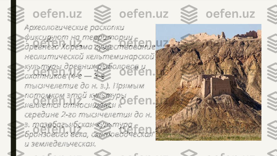 Археологические раскопки 
фиксируют на территории 
древнего Хорезма существование 
неолитической кельтеминарской 
культуры древних рыболовов и 
охотников (4-е — 3-е 
тысячелетие до н. э.). Прямым 
потомком этой культуры 
является относящаяся к 
середине 2-го тысячелетия до н. 
э. тазабагьябская культура 
бронзового века, скотоводческая 
и земледельческая. 