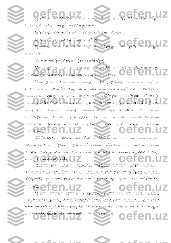 4)   ta’tilga   qo’shimcha   haqlar   hamda   Soliq   Kodeks   377-moddasining  
10-bandida ko’rsatilmagan moddiy yordam; 
5)   ko’p yil ishlaganlik uchun pul mukofoti va to’lovlar;
6)   rasionalizatorlik taklifi uchun to’lov;
7)   mehnat   natijalari   bilan   bog’liq   bo’lmagan   bir   yo’la   beriladigan
mukofotlar.
Kompensasiya to’lovlari (kompensasiya)
Mehnatga   haq   to’lash   tarzidagi   daromadga   kiritiladigan   kompensasiya
to’lovlari (kompensasiyalar) jumlasiga quyidagilar kiradi:
1)   tabiiy-iqlim   sharoitlari   noqulay   bo’lgan   joylardagi   ishlar   bilan   bog’liq
qo’shimcha   to’lovlar   (ish   staji   uchun   ustamalar,   baland   tog’li,   cho’l   va   suvsiz
hududlarda   ishlaganlik   uchun   belgilangan   koeffisiyentlar   bo’yicha   to’lovlar).
Bunda   yuridik   shaxslar   xodimlarining   cho’l   va   suvsiz   joylarda,   baland   tog’li   va
tabiiy-iqlim   sharoiti   noqulay   hududlarda   ishlaganlik   uchun   ish   haqiga
koeffisiyentlar   hisoblashning   eng   yuqori   summasini   aniqlash   hisoblash   sanasida
belgilangan   mehnatga   haq   to’lash   eng   kam   miqdorining   1,41   baravari   miqdorida
belgilanadi;
2)   O’zbekiston   Respublikasi   Vazirlar   Mahkamasi   tomonidan   tasdiqlangan
kasblar   va   ishlar   ro’yxati   bo’yicha   og’ir,   zararli,   o’ta   zararli   mehnat   sharoitlarida
ishlaganlik uchun ustamalar, shu jumladan shunday sharoitlardagi uzluksiz ish staji
uchun ish haqiga ustamalar;
3)   texnologik   jarayon   jadvalida   nazarda   tutilgan   tungi   vaqtda,  
ish  vaqtidan  tashqari,   dam   olish  kunlarida  va  bayram   (ishlanmaydigan)   kunlarida
ishlaganlik   uchun   tarif   stavkalariga   hamda   maoshlarga   ustamalar   va   qo’shimcha
to’lovlar;
4)   ko’p   smenali   rejimda   ishlaganlik,   shuningdek   bir   necha   kasbda,
lavozimda ishlaganlik, xizmat ko’rsatish doirasi kengayganligi, bajariladigan ishlar
hajmi ortganligi, o’zining asosiy ishi bilan bir qatorda ishda vaqtincha bo’lmagan
xodimlarning vazifalarini bajarganlik uchun ustamalar;  