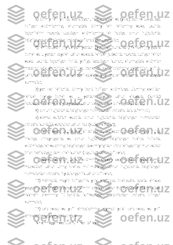 5)   doimiy ishi yo’lda kechadigan, harakatlanish va (yoki) qatnov tusiga ega
bo’lgan   xodimlarning,   shuningdek   doimiy   ishi   ishlarning   vaxta   usulida
bajarilishini   nazarda   tutadigan   xodimlarning   ish   haqiga   qonun   hujjatlarida
belgilangan normalardan ortiqcha to’lanadigan ustamalar;
6)   ish   beruvchi   joylashgan   yerdan   (yig’ilish   punktidan)   ishlash   joyigacha
borish va u yerdan qaytish uchun vaxtada ishlash jadvalida nazarda tutilgan ishlar
vaxta   usulida   bajarilgan   holda   yo’lga   ketadigan   kunlar,   shuningdek   xodimlar
meteorologik   sharoitlar   sababli   va   transport   tashkilotlarining   aybi   bilan   yo’lda
ushlanib   qolgan   kunlar   uchun   tarif   stavkasi   yoki   maosh   miqdorida   to’lanadigan
summalar;
7)   yer   osti   ishlarida   doimiy   band   bo’lgan   xodimlarga   ularning   stvoldan
ishlash   joyiga   borish   va   u   yerdan   qaytish   uchun   shaxtada   (konda)
harakatlanishining me’yoriy vaqti uchun to’lanadigan qo’shimcha haqlar;
8)   qonun hujjatlarida belgilangan normalardan ortiqcha dala ta’minoti;
9)   xizmat   safarlari   vaqtida   qonun   hujjatlarida   belgilangan   normalardan
ortiqcha kundalik xarajatlar uchun haq (sutkalik pullar);
10)   ishlar   vaxta   usulida   tashkil   etilganda,   ish   vaqti   umumlashtirilgan   holda
hisobga   olinayotganda   va   qonun   hujjatlarida   belgilangan   boshqa   hollarda
xodimlarga ish vaqtining belgilangan davomiyligidan ortiq ishlaganligi munosabati
bilan beriladigan dam olish kunlari (otgullar) uchun to’lovlar;
11)   xizmat   safarlari   uchun   xodimning   shaxsiy   avtomobilidan   yoki   xizmat
maqsadlari   uchun   uning   boshqa   mol-mulkidan   qonun   hujjatlarida   belgilangan
normalardan ortiqcha foydalanganlik uchun to’lovlar;
12)   mehnatda   mayib   bo’lganlik   yoki   sog’liqqa   boshqacha   tarzda   shikast
yetganlik bilan bog’liq zararning o’rnini qoplash uchun Soliq Kodeks 369-moddasi
ikkinchi   qismining   10-bandida   ko’rsatilgan   miqdorlardan   ortiqcha   olingan
summalar;
13)   oziq-ovqat   va   yo’l   chiptalarining   qiymati   yoki   oziq-ovqat   va   yo’l
chiptalarining qiymatini qoplash. 
Ishlanmagan vaqt uchun haq to’lash 