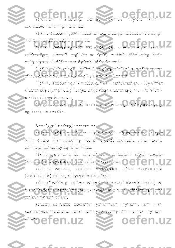 7)   ishonchli   boshqaruvga   berilgan   mol-mulk   bo’yicha   ishonchli
boshqaruvchidan olingan daromad;
8)   Soliq Kodeksning 324-moddasida nazarda tutilgan tartibda aniqlanadigan
REPO operasiyalari bo’yicha daromad;
9)   Soliq   Kodeksning   327   –   329-moddalarida   nazarda   tutilgan   tartibda
aniqlanadigan,   qimmatli   qog’ozlar   va   (yoki)   muddatli   bitimlarning   hosila
moliyaviy vositalari bilan operasiyalar bo’yicha daromad;
10)   Soliq Kodeksning VII bo’limida belgilangan hollarda va tartibda nazorat
qilinadigan chet el kompaniyasining foyda tarzidagi daromadi;
11)   Soliq Kodeksning 319-moddasiga muvofiq aniqlanadigan, oddiy shirkat
shartnomasiga   (birgalikdagi   faoliyat   to’g’risidagi   shartnomaga)   muvofiq   ishtirok
etishdan olingan daromadlar;
12)   ushbu  moddaning  1   –   11-bandlarida  ko’rsatilmagan  mulkiy  xususiyatga
ega boshqa daromadlar.
Moddiy naf tarzidagi daromadlar
Soliq   to’lovchi   tomonidan   moddiy   naf   tarzida   olingan   daromadlar,   agar
Soliq   Kodeks   369-moddasining   ikkinchi   qismida   boshqacha   qoida   nazarda
tutilmagan bo’lsa, quyidagilardan iborat:
1)   soliq   agenti   tomonidan   soliq   to’lovchi   manfaatlarini   ko’zlab,   tovarlar
(xizmatlar), mulkiy huquqlar haqini to’lash, shu jumladan:
soliq   to’lovchining   bolalarini   maktabgacha   ta’lim   muassasalarida
(tashkilotlarida) o’qitish, tarbiyalash haqini to’lash;
soliq   to’lovchilarga   berilgan   uy-joyning   kommunal   xizmatlar   haqini,   uy-
joydan foydalanish xarajatlarini, yotoqxonadagi joylar haqini yoki ularning o’rnini
qoplash qiymatini to’lash;
sanatoriy-kurortlarda   davolanish   yo’llanmalari   qiymatini,   dam   olish,
stasionar   va   ambulator   davolanish   haqini   yoki   ularning  o’rnini   qoplash   qiymatini
to’lash; 