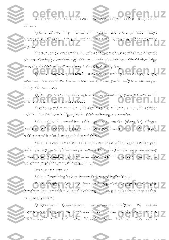 soliq   agentining   soliq   to’lovchi   daromadi   bo’lgan   boshqa   xarajatlarini
to’lash;
2)   soliq   to’lovchining   manfaatlarini   ko’zlab   tekin,   shu   jumladan   hadya
shartnomasi   bo’yicha   berilgan   mol-mulkning   va   ko’rsatilgan   xizmatlarning
qiymati;
3)   tovarlarni (xizmatlarni) soliq to’lovchilarga realizasiya qilish narxi hamda
shu tovarlarning (xizmatlarning) ushbu moddaning ikkinchi va uchinchi qismlariga
muvofiq hisoblab chiqarilgan qiymati o’rtasidagi salbiy farq;
4)   qonun   hujjatlariga   muvofiq   xodimlarga   temir   yo’l,   aviasiya,   daryo,
avtomobil   transporti   va   shahar   elektr   transportida   yurish   bo’yicha   beriladigan
imtiyozlar summasi;
5)   jismoniy   shaxsning   soliq   agenti   oldidagi   qarzining   yuridik   shaxs   qarori
bilan hisobdan chiqarilgan summalari;
6)   soliq   agenti   tomonidan   to’lovlar   hisobiga   to’lanib,   soliq   to’lovchidan
ushlab qolinishi lozim bo’lgan, lekin ushlab qolinmagan summalar.
Soliq   to’lovchi   tomonidan   soliq   agentidan   tovarlar   (xizmatlar)   olingan
taqdirda,   ushbu   tovarlarning   (xizmatlarning)   qiymati   ularni   sotib   olish   narxidan
yoki tannarxidan kelib chiqqan holda aniqlanadi.
Soliq   to’lovchi   tomonidan   soliq   agentidan   aksiz   to’lanadigan   tovarlar   yoki
qo’shilgan qiymat solig’i solinadigan tovarlar (xizmatlar) olingan taqdirda, bunday
tovarlarning   (xizmatlarning)   qiymatida   aksiz   solig’ining   va   qo’shilgan   qiymat
solig’ining tegishli summasi hisobga olinadi.
Boshqa daromadlar
Soliq to’lovchining boshqa daromadlariga quyidagilar kiradi:
1)   fuqarolarning   o’zini   o’zi   boshqarish   organlari,   xayriya   va   ekologiya
jamg’armalari tomonidan soliq to’lovchilarga beriladigan nafaqalar hamda boshqa
turlardagi yordam; 
2)   hayvonlarni   (qoramollarni,   parrandalarni,   mo’ynali   va   boshqa
hayvonlarni,   baliqlarni   va   boshqalarni)   tirik   holda   hamda   ularni   so’yib,
mahsulotlarini   xom   yoki   qayta   ishlangan   holda   sotishdan,   ipak   qurtini, 