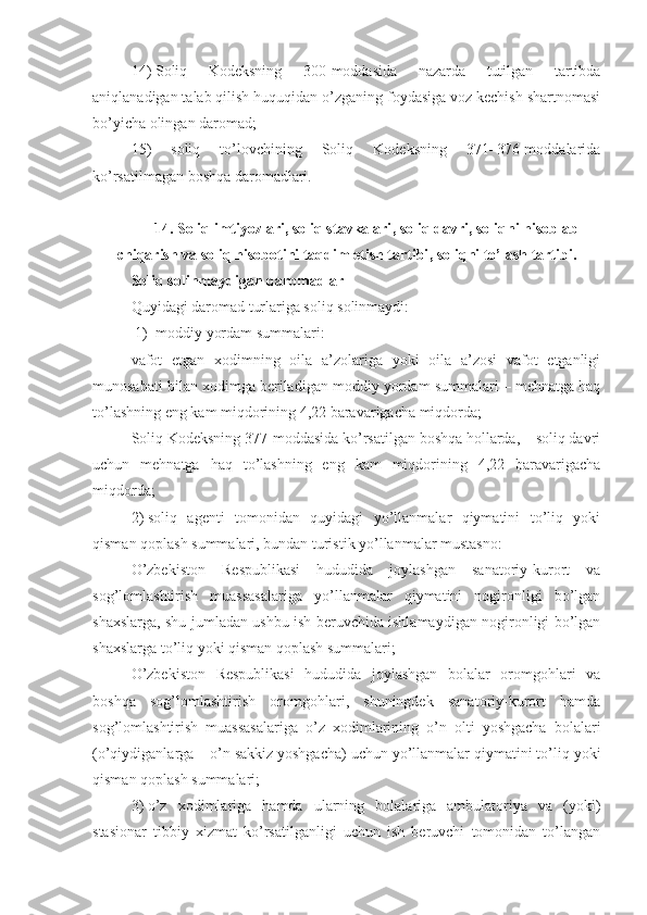 14)   Soliq   Kodeksning   300-moddasida   nazarda   tutilgan   tartibda
aniqlanadigan talab qilish huquqidan o’zganing foydasiga voz kechish shartnomasi
bo’yicha olingan daromad;
15)   soliq   to’lovchining   Soliq   Kodeksning   371–376-moddalarida
ko’rsatilmagan boshqa daromadlari.
14.  Soliq imtiyozlari, soliq stavkalari ,  soliq davri ,  soliqni hisoblab
chiqarish va soliq hisobotini taqdim etish tartibi ,  soliqni to’lash tartibi .
Soliq solinmaydigan daromadlar
Quyidagi daromad turlariga soliq solinmaydi:
1) moddiy yordam summalari: 
vafot   etgan   xodimning   oila   a’zolariga   yoki   oila   a’zosi   vafot   etganligi
munosabati bilan xodimga beriladigan moddiy yordam summalari – mehnatga haq
to’lashning eng kam miqdorining 4,22 baravarigacha miqdorda;
Soliq Kodeksning 377-moddasida ko’rsatilgan boshqa hollarda, – soliq davri
uchun   mehnatga   haq   to’lashning   eng   kam   miqdorining   4,22   baravarigacha
miqdorda;
2)   soliq   agenti   tomonidan   quyidagi   yo’llanmalar   qiymatini   to’liq   yoki
qisman qoplash summalari, bundan turistik yo’llanmalar mustasno:
O’zbekiston   Respublikasi   hududida   joylashgan   sanatoriy-kurort   va
sog’lomlashtirish   muassasalariga   yo’llanmalar   qiymatini   nogironligi   bo’lgan
shaxslarga, shu jumladan ushbu ish beruvchida ishlamaydigan nogironligi bo’lgan
shaxslarga to’liq yoki qisman qoplash summalari;
O’zbekiston   Respublikasi   hududida   joylashgan   bolalar   oromgohlari   va
boshqa   sog’lomlashtirish   oromgohlari,   shuningdek   sanatoriy-kurort   hamda
sog’lomlashtirish   muassasalariga   o’z   xodimlarining   o’n   olti   yoshgacha   bolalari
(o’qiydiganlarga – o’n sakkiz yoshgacha) uchun yo’llanmalar qiymatini to’liq yoki
qisman qoplash summalari;
3)   o’z   xodimlariga   hamda   ularning   bolalariga   ambulatoriya   va   (yoki)
stasionar   tibbiy   xizmat   ko’rsatilganligi   uchun   ish   beruvchi   tomonidan   to’langan 