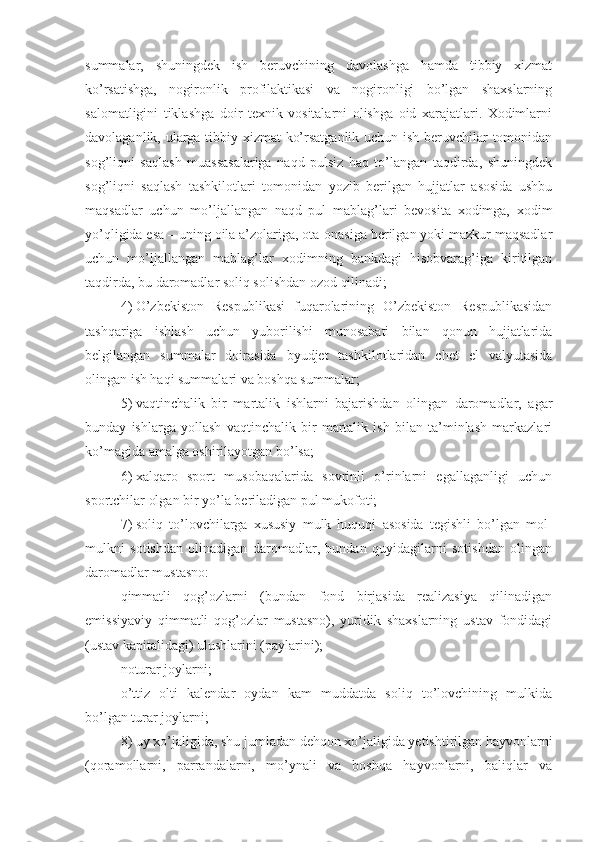 summalar,   shuningdek   ish   beruvchining   davolashga   hamda   tibbiy   xizmat
ko’rsatishga,   nogironlik   profilaktikasi   va   nogironligi   bo’lgan   shaxslarning
salomatligini   tiklashga   doir   texnik   vositalarni   olishga   oid   xarajatlari.   Xodimlarni
davolaganlik, ularga tibbiy xizmat ko’rsatganlik uchun ish beruvchilar tomonidan
sog’liqni   saqlash   muassasalariga   naqd   pulsiz   haq   to’langan   taqdirda,   shuningdek
sog’liqni   saqlash   tashkilotlari   tomonidan   yozib   berilgan   hujjatlar   asosida   ushbu
maqsadlar   uchun   mo’ljallangan   naqd   pul   mablag’lari   bevosita   xodimga,   xodim
yo’qligida esa – uning oila a’zolariga, ota-onasiga berilgan yoki mazkur maqsadlar
uchun   mo’ljallangan   mablag’lar   xodimning   bankdagi   hisobvarag’iga   kiritilgan
taqdirda, bu daromadlar soliq solishdan ozod qilinadi;
4)   O’zbekiston   Respublikasi   fuqarolarining   O’zbekiston   Respublikasidan
tashqariga   ishlash   uchun   yuborilishi   munosabati   bilan   qonun   hujjatlarida
belgilangan   summalar   doirasida   byudjet   tashkilotlaridan   chet   el   valyutasida
olingan ish haqi summalari va boshqa summalar;
5)   vaqtinchalik   bir   martalik   ishlarni   bajarishdan   olingan   daromadlar,   agar
bunday   ishlarga   yollash   vaqtinchalik   bir   martalik   ish   bilan   ta’minlash   markazlari
ko’magida amalga oshirilayotgan bo’lsa;
6)   xalqaro   sport   musobaqalarida   sovrinli   o’rinlarni   egallaganligi   uchun
sportchilar olgan bir yo’la beriladigan pul mukofoti; 
7)   soliq   to’lovchilarga   xususiy   mulk   huquqi   asosida   tegishli   bo’lgan   mol-
mulkni   sotishdan   olinadigan   daromadlar,   bundan   quyidagilarni   sotishdan   olingan
daromadlar mustasno:
qimmatli   qog’ozlarni   (bundan   fond   birjasida   realizasiya   qilinadigan
emissiyaviy   qimmatli   qog’ozlar   mustasno),   yuridik   shaxslarning   ustav   fondidagi
(ustav kapitalidagi) ulushlarini (paylarini);
noturar joylarni;
o’ttiz   olti   kalendar   oydan   kam   muddatda   soliq   to’lovchining   mulkida
bo’lgan turar joylarni; 
8)   uy xo’jaligida, shu jumladan dehqon xo’jaligida yetishtirilgan hayvonlarni
(qoramollarni,   parrandalarni,   mo’ynali   va   boshqa   hayvonlarni,   baliqlar   va 