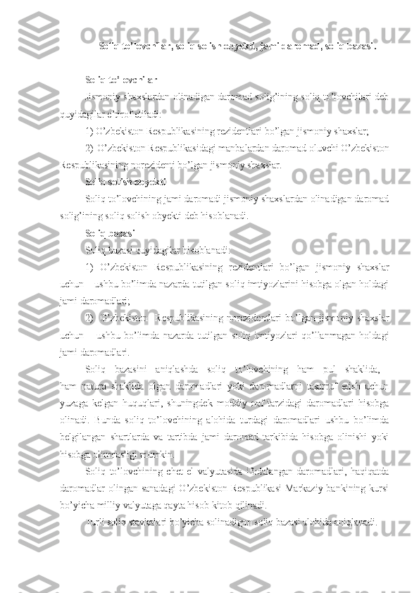 Soliq to’lovchilar ,  soliq solish obyekti , jami daromad,  soliq bazasi .
Soliq to’lovchilar
Jismoniy shaxslardan olinadigan daromad solig’ining soliq to’lovchilari deb
quyidagilar e’tirof etiladi:
1)   O’zbekiston Respublikasining rezidentlari bo’lgan jismoniy shaxslar;
2) O’zbekiston Respublikasidagi manbalardan daromad oluvchi O’zbekiston
Respublikasining norezidenti bo’lgan jismoniy shaxslar.
Soliq solish obyekti
Soliq to’lovchining jami daromadi jismoniy shaxslardan olinadigan daromad
solig’ining soliq solish obyekti deb hisoblanadi.
Soliq bazasi
Soliq bazasi quyidagilar hisoblanadi:
1) O’zbekiston   Respublikasining   rezidentlari   bo’lgan   jismoniy   shaxslar
uchun – ushbu bo’limda nazarda tutilgan soliq imtiyozlarini hisobga olgan holdagi
jami daromadlari;
2) O’zbekiston    Respublikasining   norezidentlari  bo’lgan  jismoniy  shaxslar
uchun   –   ushbu   bo’limda   nazarda   tutilgan   soliq   imtiyozlari   qo’llanmagan   holdagi
jami daromadlari.
Soliq   bazasini   aniqlashda   soliq   to’lovchining   ham   pul   shaklida,  
ham   natura   shaklida   olgan   daromadlari   yoki   daromadlarni   tasarruf   etish   uchun
yuzaga   kelgan   huquqlari,   shuningdek   moddiy   naf   tarzidagi   daromadlari   hisobga
olinadi.   Bunda   soliq   to’lovchining   alohida   turdagi   daromadlari   ushbu   bo’limda
belgilangan   shartlarda   va   tartibda   jami   daromad   tarkibida   hisobga   olinishi   yoki
hisobga olinmasligi mumkin.
Soliq   to’lovchining   chet   el   valyutasida   ifodalangan   daromadlari,   haqiqatda
daromadlar  olingan sanadagi  O’zbekiston  Respublikasi  Markaziy  bankining kursi
bo’yicha milliy valyutaga qayta hisob-kitob qilinadi.
Turli soliq stavkalari bo’yicha solinadigan soliq bazasi alohida aniqlanadi.  