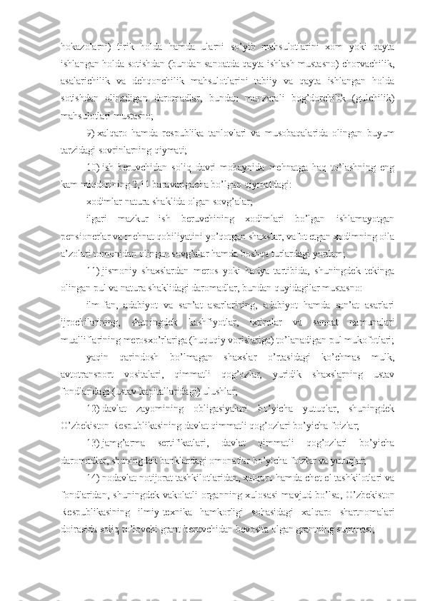 hokazolarni)   tirik   holda   hamda   ularni   so’yib   mahsulotlarini   xom   yoki   qayta
ishlangan holda sotishdan (bundan sanoatda qayta ishlash mustasno) chorvachilik,
asalarichilik   va   dehqonchilik   mahsulotlarini   tabiiy   va   qayta   ishlangan   holda
sotishdan   olinadigan   daromadlar,   bundan   manzarali   bog’dorchilik   (gulchilik)
mahsulotlari mustasno;
9)   xalqaro   hamda   respublika   tanlovlari   va   musobaqalarida   olingan   buyum
tarzidagi sovrinlarning qiymati;
10)   ish   beruvchidan   soliq   davri   mobaynida   mehnatga   haq   to’lashning   eng
kam miqdorining 2,11 baravarigacha bo’lgan qiymatdagi:
xodimlar natura shaklida olgan sovg’alar;
ilgari   mazkur   ish   beruvchining   xodimlari   bo’lgan   ishlamayotgan
pensionerlar va mehnat qobiliyatini yo’qotgan shaxslar, vafot etgan xodimning oila
a’zolari tomonidan olingan sovg’alar hamda boshqa turlardagi yordam;
11)   jismoniy   shaxslardan   meros   yoki   hadya   tartibida,   shuningdek   tekinga
olingan pul va natura shaklidagi daromadlar, bundan quyidagilar mustasno: 
ilm-fan,   adabiyot   va   san’at   asarlarining,   adabiyot   hamda   san’at   asarlari
ijrochilarining,   shuningdek   kashfiyotlar,   ixtirolar   va   sanoat   namunalari
mualliflarining merosxo’rlariga (huquqiy vorislariga) to’lanadigan pul mukofotlari;
yaqin   qarindosh   bo’lmagan   shaxslar   o’rtasidagi   ko’chmas   mulk,
avtotransport   vositalari,   qimmatli   qog’ozlar,   yuridik   shaxslarning   ustav
fondlaridagi (ustav kapitallaridagi) ulushlar;
12)   davlat   zayomining   obligasiyalari   bo’yicha   yutuqlar,   shuningdek
O’zbekiston Respublikasining davlat qimmatli qog’ozlari bo’yicha foizlar; 
13)   jamg’arma   sertifikatlari,   davlat   qimmatli   qog’ozlari   bo’yicha
daromadlar, shuningdek banklardagi omonatlar bo’yicha foizlar va yutuqlar;
14)   nodavlat notijorat tashkilotlaridan, xalqaro hamda chet el tashkilotlari va
fondlaridan,   shuningdek   vakolatli   organning  xulosasi   mavjud  bo’lsa,   O’zbekiston
Respublikasining   ilmiy-texnika   hamkorligi   sohasidagi   xalqaro   shartnomalari
doirasida soliq to’lovchi grant beruvchidan bevosita olgan grantning summasi; 