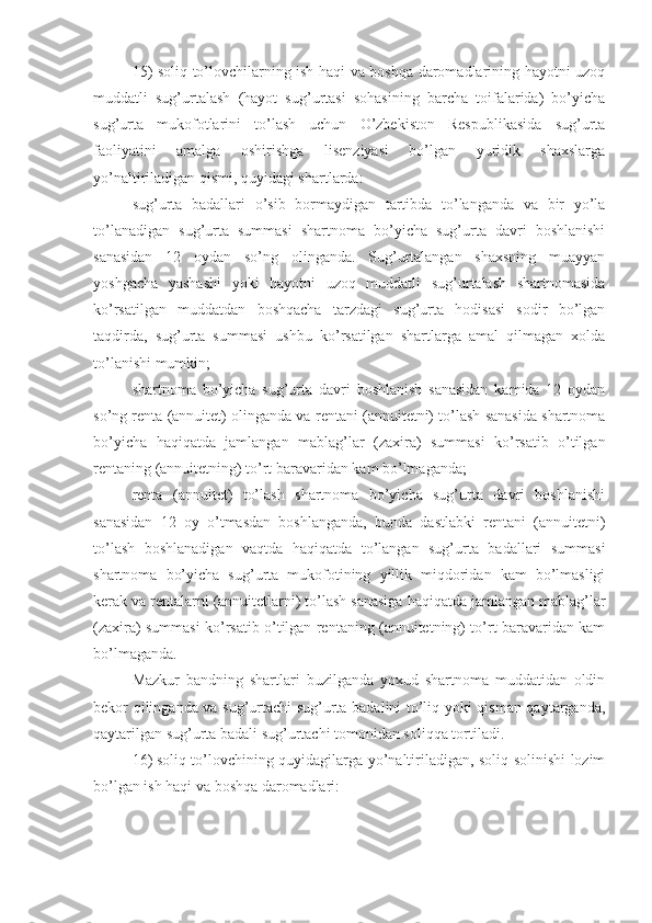 15) soliq to’lovchilarning ish haqi va boshqa daromadlarining hayotni uzoq
muddatli   sug’urtalash   (hayot   sug’urtasi   sohasining   barcha   toifalarida)   bo’yicha
sug’urta   mukofotlarini   to’lash   uchun   O’zbekiston   Respublikasida   sug’urta
faoliyatini   amalga   oshirishga   lisenziyasi   bo’lgan   yuridik   shaxslarga
yo’naltiriladigan qismi, quyidagi shartlarda:
sug’urta   badallari   o’sib   bormaydigan   tartibda   to’langanda   va   bir   yo’la
to’lanadigan   sug’urta   summasi   shartnoma   bo’yicha   sug’urta   davri   boshlanishi
sanasidan   12   oydan   so’ng   olinganda.   Sug’urtalangan   shaxsning   muayyan
yoshgacha   yashashi   yoki   hayotni   uzoq   muddatli   sug’urtalash   shartnomasida
ko’rsatilgan   muddatdan   boshqacha   tarzdagi   sug’urta   hodisasi   sodir   bo’lgan
taqdirda,   sug’urta   summasi   ushbu   ko’rsatilgan   shartlarga   amal   qilmagan   xolda
to’lanishi mumkin;
shartnoma   bo’yicha   sug’urta   davri   boshlanish   sanasidan   kamida   12   oydan
so’ng renta (annuitet) olinganda va rentani (annuitetni) to’lash sanasida shartnoma
bo’yicha   haqiqatda   jamlangan   mablag’lar   (zaxira)   summasi   ko’rsatib   o’tilgan
rentaning (annuitetning) to’rt baravaridan kam bo’lmaganda;
renta   (annuitet)   to’lash   shartnoma   bo’yicha   sug’urta   davri   boshlanishi
sanasidan   12   oy   o’tmasdan   boshlanganda,   bunda   dastlabki   rentani   (annuitetni)
to’lash   boshlanadigan   vaqtda   haqiqatda   to’langan   sug’urta   badallari   summasi
shartnoma   bo’yicha   sug’urta   mukofotining   yillik   miqdoridan   kam   bo’lmasligi
kerak va rentalarni (annuitetlarni) to’lash sanasiga haqiqatda jamlangan mablag’lar
(zaxira) summasi ko’rsatib o’tilgan rentaning (annuitetning) to’rt baravaridan kam
bo’lmaganda.
Mazkur   bandning   shartlari   buzilganda   yoxud   shartnoma   muddatidan   oldin
bekor qilinganda va sug’urtachi sug’urta badalini to’liq yoki qisman qaytarganda,
qaytarilgan sug’urta badali sug’urtachi tomonidan soliqqa tortiladi.
16)   soliq to’lovchining quyidagilarga yo’naltiriladigan, soliq solinishi lozim
bo’lgan ish haqi va boshqa daromadlari: 