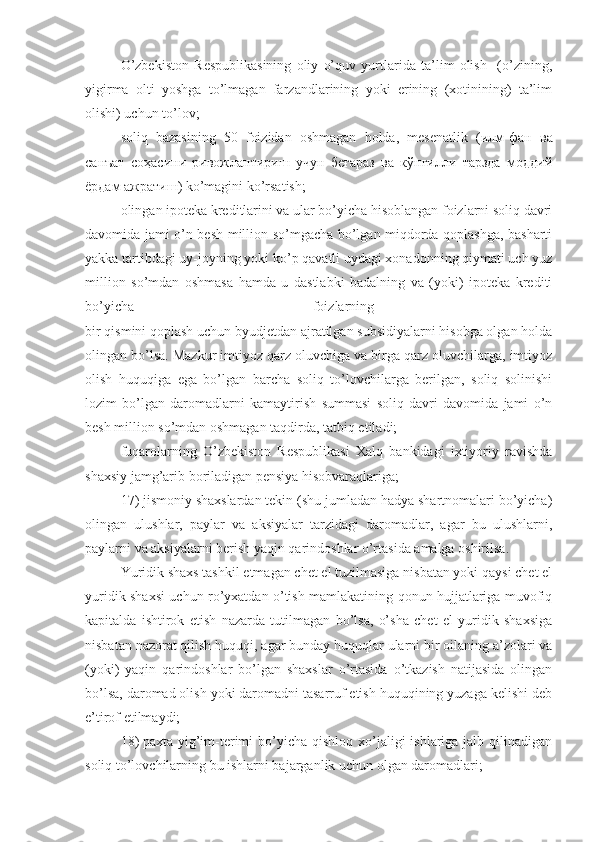 O’zbekiston   Respublikasining   oliy   o’quv   yurtlarida   ta’lim   olish     (o’zining,
yigirma   olti   yoshga   to’lmagan   farzandlarining   yoki   erining   (xotinining)   ta’lim
olishi) uchun to’lov;
soliq   bazasining   50   foizidan   oshmagan   holda,   mesenatlik   (илм-фан   ва
санъат   соҳасини   ривожлантириш   учун   беғараз   ва   кўнгилли   тарзда   моддий
ёрдам ажратиш ) ko’magini ko’rsatish;
olingan ipoteka kreditlarini va ular bo’yicha hisoblangan foizlarni soliq davri
davomida jami o’n besh million so’mgacha bo’lgan miqdorda qoplashga, basharti
yakka tartibdagi uy-joyning yoki ko’p qavatli uydagi xonadonning qiymati uch yuz
million   so’mdan   oshmasa   hamda   u   dastlabki   badalning   va   (yoki)   ipoteka   krediti
bo’yicha   foizlarning  
bir qismini qoplash uchun byudjetdan ajratilgan subsidiyalarni hisobga olgan holda
olingan bo’lsa. Mazkur imtiyoz qarz oluvchiga va birga qarz oluvchilarga, imtiyoz
olish   huquqiga   ega   bo’lgan   barcha   soliq   to’lovchilarga   berilgan,   soliq   solinishi
lozim   bo’lgan   daromadlarni   kamaytirish   summasi   soliq   davri   davomida   jami   o’n
besh million so’mdan oshmagan taqdirda, tatbiq etiladi;
fuqarolarning   O’zbekiston   Respublikasi   Xalq   bankidagi   ixtiyoriy   ravishda
shaxsiy jamg’arib boriladigan pensiya hisobvaraqlariga; 
17)   jismoniy shaxslardan tekin (shu jumladan hadya shartnomalari bo’yicha)
olingan   ulushlar,   paylar   va   aksiyalar   tarzidagi   daromadlar,   agar   bu   ulushlarni,
paylarni va aksiyalarni berish yaqin qarindoshlar o’rtasida amalga oshirilsa.
Yuridik shaxs tashkil etmagan chet el tuzilmasiga nisbatan yoki qaysi chet el
yuridik shaxsi uchun ro’yxatdan o’tish mamlakatining qonun hujjatlariga muvofiq
kapitalda   ishtirok   etish   nazarda   tutilmagan   bo’lsa,   o’sha   chet   el   yuridik   shaxsiga
nisbatan nazorat qilish huquqi, agar bunday huquqlar ularni bir oilaning a’zolari va
(yoki)   yaqin   qarindoshlar   bo’lgan   shaxslar   o’rtasida   o’tkazish   natijasida   olingan
bo’lsa, daromad olish yoki daromadni tasarruf etish huquqining yuzaga kelishi deb
e’tirof etilmaydi;
18)   paxta yig’im-terimi  bo’yicha qishloq  xo’jaligi  ishlariga jalb qilinadigan
soliq to’lovchilarning bu ishlarni bajarganlik uchun olgan daromadlari; 