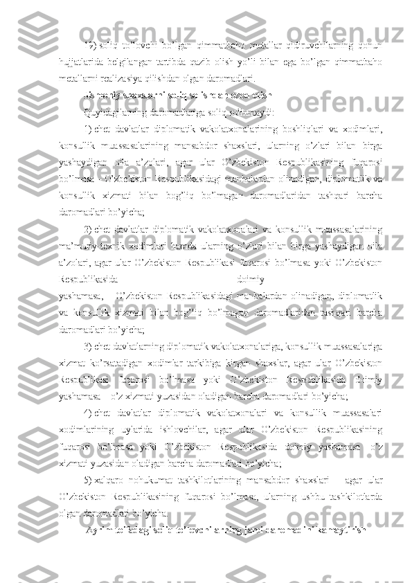 19)   soliq   to’lovchi   bo’lgan   qimmatbaho   metallar   qidiruvchilarning   qonun
hujjatlarida   belgilangan   tartibda   qazib   olish   yo’li   bilan   ega   bo’lgan   qimmatbaho
metallarni realizasiya qilishdan olgan daromadlari. 
Jismoniy shaxslarni soliq solishdan ozod etish
Quyidagilarning daromadlariga soliq solinmaydi:
1)   chet   davlatlar   diplomatik   vakolatxonalarining   boshliqlari   va   xodimlari,
konsullik   muassasalarining   mansabdor   shaxslari,   ularning   o’zlari   bilan   birga
yashaydigan   oila   a’zolari,   agar   ular   O’zbekiston   Respublikasining   fuqarosi
bo’lmasa   –   O’zbekiston   Respublikasidagi   manbalardan olinadigan,  diplomatlik va
konsullik   xizmati   bilan   bog’liq   bo’lmagan   daromadlaridan   tashqari   barcha
daromadlari bo’yicha;
2)   chet   davlatlar   diplomatik   vakolatxonalari   va   konsullik   muassasalarining
ma’muriy-texnik   xodimlari   hamda   ularning   o’zlari   bilan   birga   yashaydigan   oila
a’zolari,   agar   ular   O’zbekiston   Respublikasi   fuqarosi   bo’lmasa   yoki   O’zbekiston
Respublikasida   doimiy  
yashamasa,   –   O’zbekiston   Respublikasidagi   manbalardan   olinadigan,   diplomatlik
va   konsullik   xizmati   bilan   bog’liq   bo’lmagan   daromadlaridan   tashqari   barcha
daromadlari bo’yicha;
3)   chet davlatlarning diplomatik vakolatxonalariga, konsullik muassasalariga
xizmat   ko’rsatadigan   xodimlar   tarkibiga   kirgan   shaxslar,   agar   ular   O’zbekiston
Respublikasi   fuqarosi   bo’lmasa   yoki   O’zbekiston   Respublikasida   doimiy
yashamasa – o’z xizmati yuzasidan oladigan barcha daromadlari bo’yicha;
4)   chet   davlatlar   diplomatik   vakolatxonalari   va   konsullik   muassasalari
xodimlarining   uylarida   ishlovchilar,   agar   ular   O’zbekiston   Respublikasining
fuqarosi   bo’lmasa   yoki   O’zbekiston   Respublikasida   doimiy   yashamasa   –   o’z
xizmati yuzasidan oladigan barcha daromadlari bo’yicha;
5)   xalqaro   nohukumat   tashkilotlarining   mansabdor   shaxslari   –   agar   ular
O’zbekiston   Respublikasining   fuqarosi   bo’lmasa,   ularning   ushbu   tashkilotlarda
olgan daromadlari bo’yicha.
Ayrim toifadagi soliq to’lovchilarning jami daromadini kamaytirish 