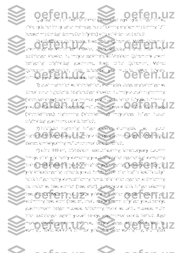 Quyidagi   soliq   to’lovchilar   qisman   (daromadlar   qaysi   oyda   olingan   bo’lsa,
o’sha oyda har bir oy uchun mehnatga haq to’lashning eng kam miqdorining 1,41
baravari miqdoridagi daromadlar bo’yicha) soliq solishdan ozod etiladi: 
1)   «O’zbekiston Qahramoni», Sovet Ittifoqi Qahramoni, Mehnat Qahramoni
unvonlariga   sazovor   bo’lgan   shaxslar,   uchala   darajadagi   Shuhrat   ordeni   bilan
taqdirlangan   shaxslar.   Bu   imtiyoz   tegishincha   «O’zbekiston   Qahramoni»   unvoni
berilganligi   to’g’risidagi   guvohnoma,   Sovet   Ittifoqi   Qahramoni,   Mehnat
Qahramoni   daftarchalari,   orden   daftarchasi   yoki   mudofaa   ishlari   bo’yicha
bo’limning ma’lumotnomasi asosida beriladi;
2)   urush nogironlari va ishtirokchilari, shuningdek ularga tenglashtirilgan va
doirasi qonun hujjatlarida belgilanadigan shaxslar. Bu imtiyoz urush nogironining
(ishtirokchisining) tegishli guvohnomasi yoki mudofaa ishlari bo’yicha bo’limning
yoxud   boshqa   vakolatli   organning   ma’lumotnomasi   asosida,   boshqa   nogironlarga
(ishtirokchilarga)   nogironning   (ishtirokchining)   imtiyozlarga   bo’lgan   huquqi
to’g’risidagi guvohnoma asosida beriladi;
3)   bolalikdan   nogironligi   bo’lgan   shaxslar,   shuningdek   I   va   II   guruh
nogironligi bo’lgan shaxslar. Bu imtiyoz pensiya guvohnomasi yoki tibbiy-mehnat
ekspert komissiyasining ma’lumotnomasi asosida beriladi;
4)   sobiq   SSSRni,   O’zbekiston   Respublikasining   konstitusiyaviy   tuzumini
himoya qilish yoki harbiy xizmatning yoxud ichki ishlar organlaridagi xizmatning
boshqa   majburiyatlarini   bajarish   chog’ida   yaralanganligi,   kontuziya   bo’lganligi
yoki shikastlanganligi oqibatida yoxud frontda bo’lish bilan bog’liq kasallik tufayli
halok bo’lgan harbiy xizmatchilarning hamda ichki ishlar organlari xodimlarining
ota-onalari   va   beva   xotinlari   (beva   erlari).   Bu   imtiyoz   «Halok   bo’lgan   askarning
beva   xotini   (beva   eri,   onasi,   otasi)»   yoki   «Ichki   ishlar   organlari   halok   bo’lgan
xodimining beva xotini (beva eri, onasi, otasi)» shtampi  qo’yilgan yoxud pensiya
guvohnomasini   bergan   muassasa   rahbarining   imzosi   va   ushbu   muassasa   muhri
bilan   tasdiqlangan   tegishli   yozuvli   pensiya   guvohnomasi   asosida   beriladi.   Agar
mazkur   shaxslar   pensioner   bo’lmasa,   imtiyoz   ularga   sobiq   SSSR   Mudofaa
vazirligi,   Davlat   xavfsizlik   qo’mitasi   yoki   Ichki   ishlar   vazirligining,   shuningdek 