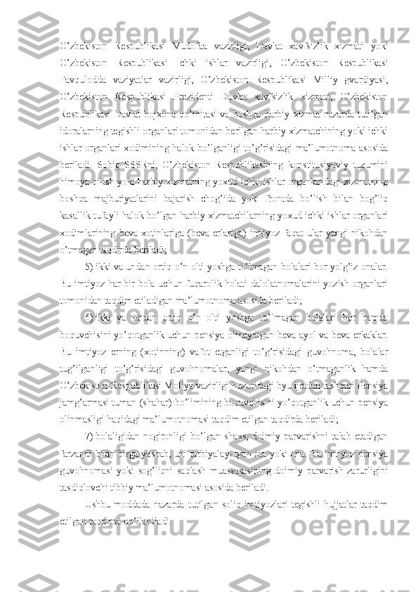 O’zbekiston   Respublikasi   Mudofaa   vazirligi,   Davlat   xavfsizlik   xizmati   yoki
O’zbekiston   Respublikasi   Ichki   ishlar   vazirligi,   O’zbekiston   Respublikasi
Favqulodda   vaziyatlar   vazirligi,   O’zbekiston   Respublikasi   Milliy   gvardiyasi,
O’zbekiston   Respublikasi   Prezidenti   Davlat   xavfsizlik   xizmati,   O’zbekiston
Respublikasi   Davlat   bojxona   qo’mitasi   va   boshqa   harbiy   xizmat   nazarda   tutilgan
idoralarning tegishli organlari tomonidan berilgan harbiy xizmatchining yoki ichki
ishlar organlari xodimining halok bo’lganligi to’g’risidagi ma’lumotnoma asosida
beriladi.   Sobiq   SSSRni,   O’zbekiston   Respublikasining   konstitusiyaviy   tuzumini
himoya qilish yoki harbiy xizmatning yoxud ichki ishlar organlaridagi xizmatning
boshqa   majburiyatlarini   bajarish   chog’ida   yoki   frontda   bo’lish   bilan   bog’liq
kasallik tufayli halok bo’lgan harbiy xizmatchilarning yoxud ichki ishlar organlari
xodimlarining   beva   xotinlariga   (beva   erlariga)   imtiyoz   faqat   ular   yangi   nikohdan
o’tmagan taqdirda beriladi;
5)   ikki va undan ortiq o’n olti yoshga to’lmagan bolalari bor yolg’iz onalar.
Bu imtiyoz har bir bola uchun fuqarolik holati dalolatnomalarini yozish organlari
tomonidan taqdim etiladigan ma’lumotnoma asosida beriladi;
6)   ikki   va   undan   ortiq   o’n   olti   yoshga   to’lmagan   bolalari   bor   hamda
boquvchisini yo’qotganlik uchun pensiya olmaydigan beva ayol va beva erkaklar.
Bu   imtiyoz   erning   (xotinning)   vafot   etganligi   to’g’risidagi   guvohnoma,   bolalar
tug’ilganligi   to’g’risidagi   guvohnomalar,   yangi   nikohdan   o’tmaganlik   hamda
O’zbekiston Respublikasi Moliya vazirligi huzuridagi byudjetdan tashqari Pensiya
jamg’armasi tuman (shahar) bo’limining boquvchisini yo’qotganlik uchun pensiya
olinmasligi haqidagi ma’lumotnomasi taqdim etilgan taqdirda beriladi;
7)   bolaligidan   nogironligi   bo’lgan   shaxs,   doimiy   parvarishni   talab   etadigan
farzandi bilan birga yashab, uni tarbiyalayotgan ota yoki ona. Bu imtiyoz pensiya
guvohnomasi   yoki   sog’liqni   saqlash   muassasasining   doimiy   parvarish   zarurligini
tasdiqlovchi tibbiy ma’lumotnomasi asosida beriladi.
Ushbu   moddada   nazarda   tutilgan   soliq   imtiyozlari   tegishli   hujjatlar   taqdim
etilgan taqdirda qo’llaniladi. 