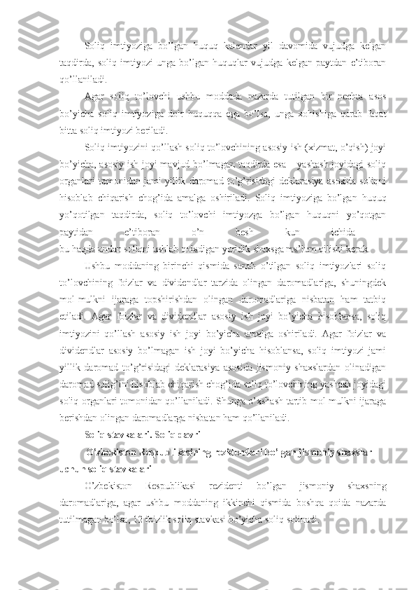 Soliq   imtiyoziga   bo’lgan   huquq   kalendar   yil   davomida   vujudga   kelgan
taqdirda,   soliq   imtiyozi   unga   bo’lgan   huquqlar   vujudga   kelgan   paytdan   e’tiboran
qo’llaniladi.
Agar   soliq   to’lovchi   ushbu   moddada   nazarda   tutilgan   bir   nechta   asos
bo’yicha   soliq   imtiyoziga   doir   huquqqa   ega   bo’lsa,   unga   xohishiga   qarab   faqat
bitta soliq imtiyozi beriladi.
Soliq imtiyozini qo’llash soliq to’lovchining asosiy ish (xizmat, o’qish) joyi
bo’yicha, asosiy ish joyi mavjud bo’lmagan taqdirda esa – yashash  joyidagi  soliq
organlari   tomonidan   jami   yillik   daromad   to’g’risidagi   deklarasiya   asosida   soliqni
hisoblab   chiqarish   chog’ida   amalga   oshiriladi.   Soliq   imtiyoziga   bo’lgan   huquq
yo’qotilgan   taqdirda,   soliq   to’lovchi   imtiyozga   bo’lgan   huquqni   yo’qotgan
paytidan   e’tiboran   o’n   besh   kun   ichida  
bu haqda undan soliqni ushlab qoladigan yuridik shaxsga ma’lum qilishi kerak.
Ushbu   moddaning   birinchi   qismida   sanab   o’tilgan   soliq   imtiyozlari   soliq
to’lovchining   foizlar   va   dividendlar   tarzida   olingan   daromadlariga,   shuningdek
mol-mulkni   ijaraga   topshirishdan   olingan   daromadlariga   nisbatan   ham   tatbiq
etiladi.   Agar   foizlar   va   dividendlar   asosiy   ish   joyi   bo’yicha   hisoblansa,   soliq
imtiyozini   qo’llash   asosiy   ish   joyi   bo’yicha   amalga   oshiriladi.   Agar   foizlar   va
dividendlar   asosiy   bo’lmagan   ish   joyi   bo’yicha   hisoblansa,   soliq   imtiyozi   jami
yillik   daromad   to’g’risidagi   deklarasiya   asosida   jismoniy   shaxslardan   olinadigan
daromad solig’ini hisoblab chiqarish chog’ida soliq to’lovchining yashash joyidagi
soliq organlari tomonidan qo’llaniladi. Shunga o’xshash tartib mol-mulkni ijaraga
berishdan olingan daromadlarga nisbatan ham qo’llaniladi. 
Soliq stavkalari. Soliq davri
O’zbekiston Respublikasining rezidentlari bo’lgan jismoniy shaxslar 
uchun soliq stavkalari
O’zbekiston   Respublikasi   rezidenti   bo’lgan   jismoniy   shaxsning
daromadlariga,   agar   ushbu   moddaning   ikkinchi   qismida   boshqa   qoida   nazarda
tutilmagan bo’lsa, 12   foizlik soliq stavkasi bo’yicha soliq solinadi.  