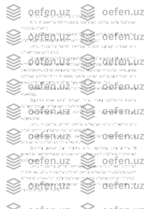 Soliq to’lovchilarning alohida toifalari soliqni:
Soliq   Kodeksning   392-moddasida   belgilangan   tartibda   qat’iy   belgilangan
miqdorda to’lashni;
Soliq Kodeksning 397-moddasida belgilangan tartibda jami yillik daromadi
to’g’risidagi deklarasiya asosida to’lashni tanlashga haqli.
Ushbu   moddaning   ikkinchi   qismidagi   qoidalar   quyidagi   toifadagi   soliq
to’lovchilarga tatbiq etiladi:
1)   tovarlar (xizmatlar) realizasiyasidan daromadi kalendar yilida yuz million
so’mdan   oshmaydigan   yakka   tartibdagi   tadbirkorlarga.   Agar   kalendar   yilida
tovarlar (xizmatlar) realizasiyasidan daromadi belgilangan miqdordan oshsa, yakka
tartibdagi   tadbirkor   Soliq   Kodeksda   nazarda   tutilgan   tartibda   aylanmadan   soliq
yoxud qo’shilgan qiymat solig’i va foyda solig’i to’lashga o’tadi. 
2)   yakka tartibdagi tadbirkor bilan mehnat munosabatlarida bo’lgan jismoniy
shaxslarga; 
3)   yuridik   shaxs   tashkil   etmagan   holda   oilaviy   tadbirkorlik   shaklida
faoliyatni amalga oshirayotgan oila a’zolariga;
4)   «Hunarmand»   uyushmasi   a’zolari   bo’lgan   hunarmandchilik   faoliyati
subyektlariga.
Ushbu   moddaning   uchinchi   qismida   ko’rsatilgan   soliq   to’lovchilar   soliq
to’lash tartibini quyidagilar orqali tanlashga haqli:
1)   tadbirkorlik   subyektining   davlat   ro’yxatidan   o’tkazilishi   chog’ida
tanlangan soliq to’lash tartibini ko’rsatish;
2)   doimiy   yashash   joyi   bo’yicha   soliq   organlariga   joriy   yilning   25
yanvaridan kechiktirmasdan tanlangan soliq to’lash tartibi to’g’risida bildirish xati
taqdim etish.
Ushbu   moddaning   uchinchi   qismida   ko’rsatilgan   soliq   to’lovchi   tomonidan
bildirish xati ushbu moddaning to’rtinchi qismida ko’rsatilgan muddatlarda taqdim
etilmasligi uning soliqni qat’iy belgilangan miqdorda to’lashga roziligini bildiradi. 
Soliq   Kodeksda   nazarda   tutilgan   hollarda   soliq   organi   tomonidan   ham
hisoblab chiqarilishi mumkin. 