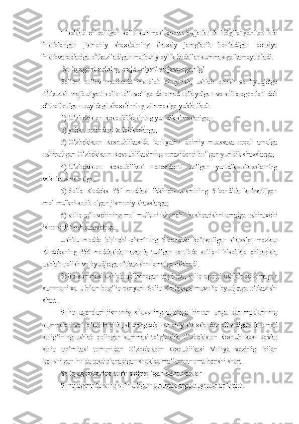 Hisoblab  chiqarilgan soliq  summasi  qonun  hujjatlarida  belgilangan  tartibda
hisoblangan   jismoniy   shaxslarning   shaxsiy   jamg’arib   boriladigan   pensiya
hisobvaraqlariga o’tkaziladigan majburiy oylik badallar summasiga kamaytiriladi.
Soliq agentlarining majburiyati va javobgarligi
Soliqni   to’lov   manbaida   hisoblab   chiqarish,   ushlab   qolish   va   byudjetga
o’tkazish majburiyati soliq to’lovchiga daromad to’laydigan va soliq agentlari deb
e’tirof etilgan quyidagi shaxslarning zimmasiga yuklatiladi:
1)   O’zbekiston Respublikasining yuridik shaxslariga;
2)   yakka tartibdagi tadbirkorlarga;
3)   O’zbekiston   Respublikasida   faoliyatini   doimiy   muassasa   orqali   amalga
oshiradigan O’zbekiston Respublikasining norezidenti bo’lgan yuridik shaxslarga;
4)   O’zbekiston   Respublikasi   norezidenti   bo’lgan   yuridik   shaxslarning
vakolatxonalariga;
5)   Soliq   Kodeks   351-moddasi   ikkinchi   qismining   5-bandida   ko’rsatilgan
mol-mulkni sotib olgan jismoniy shaxslarga;
6)   soliq to’lovchining mol-mulkini ishonchli boshqarishni amalga oshiruvchi
ishonchli boshqaruvchiga. 
Ushbu   modda   birinchi   qismining   5-bandida   ko’rsatilgan   shaxslar   mazkur
Kodeksning   356-moddasida   nazarda   tutilgan   tartibda   soliqni   hisoblab   chiqarish,
ushlab qolish va byudjetga o’tkazishni amalga oshiradi. 
Soliq summasi  ushlab qolinmagan taqdirda, soliq agenti ushlab qolinmagan
summani va u bilan bog’liq penyani Soliq Kodeksga muvofiq byudjetga o’tkazishi
shart.
Soliq   agentlari   jismoniy   shaxsning   talabiga   binoan   unga   daromadlarining
summalari va turlari haqida, shuningdek jismoniy shaxslardan olinadigan daromad
solig’ining  ushlab   qolingan   summasi   to’g’risida   O’zbekiston   Respublikasi   Davlat
soliq   qo’mitasi   tomonidan   O’zbekiston   Respublikasi   Moliya   vazirligi   bilan
kelishilgan holda tasdiqlanadigan shaklda ma’lumotnoma berishi shart.
Soliq agentlarida soliq solinadigan daromadlar
Soliq agentida soliq solinadigan daromadlarga quyidagilar kiradi: 