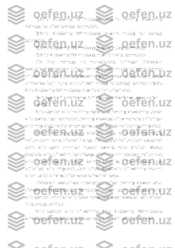 1)   Soliq   Kodeksning   371-moddasiga   muvofiq   jismoniy   shaxslarning
mehnatga haq to’lash tarzidagi daromadlari;
2)   Soliq   Kodeksning   376-moddasiga   muvofiq   moddiy   naf   tarzidagi
daromadlar; 
3)   Soliq Kodeksning 375-moddasiga muvofiq mulkiy daromadlar;  
4)   Soliq Kodeksning 377-moddasiga muvofiq boshqa daromadlar.  
O’zi   bilan   mehnatga   oid   munosabatlarda   bo’lmagan   O’zbekiston
Respublikasining rezidenti bo’lgan jismoniy shaxsga moddiy naf tarzida daromad
to’lovchi   soliq   agenti   jismoniy   shaxsning   yozma   arizasi   asosida   soliqni   ushlab
qolmaslikka   haqli.   Bunda   soliq   to’lovchi   moddiy   naf   tarzidagi   daromad   bo’yicha
Soliq Kodeksning 393-moddasiga muvofiq soliqni to’lashi shart.
Soliq agentlari tomonidan soliqni hisoblab chiqarish va ushlab qolish 
tartibi
Soliq   agentlari   soliq   hisobining   registrlarida   jismoniy   shaxslarning   ulardan
soliq davrida olgan daromadlari, jismoniy shaxslarga to’lov manbaida qo’llanilgan
soliq imtiyozlari, hisoblab chiqarilgan va ushlab qolingan soliqlar hisobini yuritadi.
Soliq   hisobi   registrlarining   shakllari,   ularda   soliq   hisobining   tahliliy
ma’lumotlarini hamda birlamchi hisobga olish hujjatlari ma’lumotlarini aks ettirish
tartibi   soliq   agenti   tomonidan   mustaqil   ravishda   ishlab   chiqiladi.   Mazkur
shakllarda   soliq   to’lovchini   identifikasiya   qilish   imkonini   beradigan   ma’lumotlar,
soliq   to’lovchilarga   to’lanadigan   daromad   turlari   va   to’lov   manbaida   unga
qo’llanilgan   soliq   imtiyozlari,   ularni   to’lash   sanasi,   soliq   to’lovchining   maqomi,
soliqni ushlab qolish va to’lash sanasi ko’rsatilishi kerak. 
O’zbekiston   Respublikasi   norezidentlari   bo’lgan   jismoniy   shaxslar   uchun
O’zbekiston   Respublikasidagi   manbalardan   olingan   daromadlarga   soliq   solish
soliq agentlari tomonidan soliq bazasi hamda belgilangan stavkadan kelib chiqqan
holda amalga oshiriladi.
Soliq   agentlari   soliq   to’lovchining   Soliq   Kodeksning   387-moddasida
ko’rsatilgan daromadlaridan hisoblangan soliq summasini ushlab qolishi shart. 