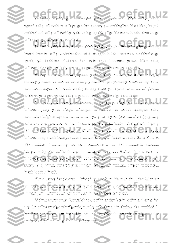 Soliqning   hisoblangan   summasini   soliq   to’lovchidan   ushlab   qolish,   soliq
agenti soliq to’lovchiga to’layotgan har  qanday pul mablag’lari hisobidan, bu pul
mablag’lari  soliq to’lovchiga yoki  uning topshirig’iga binoan uchinchi shaxslarga
to’lanayotganda amalga oshiriladi.
Soliqni hisoblab chiqarish va ushlab qolish ushbu bo’limda belgilangan soliq
bazasi   hamda   soliq   stavkalaridan   kelib   chiqqan   holda,   daromad   hisoblanishiga
qarab,   yil   boshidan   e’tiboran   har   oyda   ortib   boruvchi   yakun   bilan   soliq
to’lovchining ish joyi bo’yicha soliq agenti tomonidan amalga oshiriladi.
Asosiy   bo’lmagan   ish   joyidan   yoki   boshqa   soliq   agentlaridan   sovg’a,
moddiy   yordam   va   boshqa   turlardagi   yordam   olgan   jismoniy   shaxslarning   soliq
summasini qayta hisob-kitob qilish jismoniy shaxs yillik jami daromadi to’g’risida
deklarasiya topshirganda soliq organlari tomonidan amalga oshiriladi.
Yil   mobaynida   asosiy   ish   (xizmat,   o’qish)   joyi   o’zgargan   taqdirda,   soliq
to’lovchi   joriy   yilda   o’ziga   to’langan   daromadlar   va   ushlab   qolingan   soliq
summalari to’g’risidagi ma’lumotnomani yangi asosiy ish (xizmat, o’qish) joyidagi
soliq agentiga dastlabki ish haqi hisoblanguniga qadar taqdim etishi shart. Ilgarigi
ish   (xizmat,   o’qish)   joyidan   ma’lumotnoma   taqdim   etilmagan   yoki   soliq
to’lovchining identifikasiya raqami taqdim etilmagan taqdirda, soliq Soliq Kodeks
378-moddasi   1-bandining   uchinchi   xatboshisida   va   380-moddasida   nazarda
tutilgan imtiyozlar qo’llanilmagan holda ushlab qolinadi. Ma’lumotnoma va soliq
to’lovchining   identifikasiya   raqami   taqdim   etilgan   taqdirda,   soliq   summasi   ilgari
asosiy ish (xizmat, o’qish) joyida olingan daromadlar inobatga olingan holda qayta
hisob-kitob qilinadi.
Yangi asosiy ish (xizmat, o’qish) joyida soliqni hisoblab chiqarish kalendar
yil   boshidan   e’tiboran   ilgarigi   va   yangi   asosiy   ish   (xizmat,   o’qish)   joylaridan
olingan jami daromaddan kelib chiqqan holda amalga oshiriladi.
Mehnat shartnomasi (kontrakt) bekor qilingandan keyin xodimga ilgarigi ish
joyidan to’lov amalga oshirilganda, bunday to’lovlar Soliq Kodeks 378-moddasi 1-
bandining   uchinchi   xatboshisida   va   380-moddasida   nazarda   tutilgan   soliq
imtiyozlari qo’llanilmagan holda soliqqa tortiladi. 