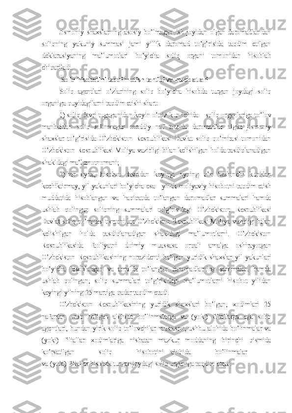 Jismoniy   shaxslarning   asosiy   bo’lmagan   ish   joyidan   olgan   daromadlaridan
soliqning   yakuniy   summasi   jami   yillik   daromad   to’g’risida   taqdim   etilgan
deklarasiyaning   ma’lumotlari   bo’yicha   soliq   organi   tomonidan   hisoblab
chiqariladi.
Soliq hisobotini taqdim etish tartibi va muddatlari
Soliq   agentlari   o’zlarining   soliq   bo’yicha   hisobda   turgan   joydagi   soliq
organiga quyidagilarni taqdim etishi shart:
1)   soliq davri tugaganidan keyin o’ttiz kun ichida   –   soliq organlariga to’lov
manbaidan   soliq   solinmagan   moddiy   naf   tarzida   daromadlar   olgan   jismoniy
shaxslar   to’g’risida   O’zbekiston   Respublikasi   Davlat   soliq   qo’mitasi   tomonidan
O’zbekiston Respublikasi Moliya vazirligi bilan kelishilgan holda tasdiqlanadigan
shakldagi ma’lumotnomani;
2)   har   oyda,   hisobot   davridan   keyingi   oyning   o’n   beshinchi   kunidan
kechiktirmay, yil yakunlari bo’yicha esa   –   yillik moliyaviy hisobotni  taqdim etish
muddatida   hisoblangan   va   haqiqatda   to’langan   daromadlar   summalari   hamda
ushlab   qolingan   soliqning   summalari   to’g’risidagi   –O’zbekiston   Respublikasi
Davlat soliq qo’mitasi tomonidan O’zbekiston Respublikasi Moliya vazirligi bilan
kelishilgan   holda   tasdiqlanadigan   shakldagi   ma’lumotlarni.   O’zbekiston
Respublikasida   faoliyatni   doimiy   muassasa   orqali   amalga   oshirayotgan
O’zbekiston   Respublikasining   norezidenti   bo’lgan   yuridik   shaxslar   yil   yakunlari
bo’yicha   hisoblangan   va   amalda   to’langan   daromadlarning   summalari   hamda
ushlab   qolingan,   soliq   summalari   to’g’risidagi   ma’lumotlarni   hisobot   yilidan
keyingi yilning 25 martiga qadar taqdim etadi.
O’zbekiston   Respublikasining   yuridik   shaxslari   bo’lgan,   xodimlari   25
nafardan   ortiq   bo’lgan   alohida   bo’linmalarga   va   (yoki)   filiallarga   ega   soliq
agentlari,  bundan   yirik   soliq   to’lovchilar   mustasno,   ushbu   alohida  bo’linmalar   va
(yoki)   filiallar   xodimlariga   nisbatan   mazkur   moddaning   birinchi   qismida
ko’rsatilgan   soliq   hisobotini   –   alohida   bo’linmalar  
va (yoki) filiallar hisobda turgan joydagi soliq organiga taqdim etadi. 