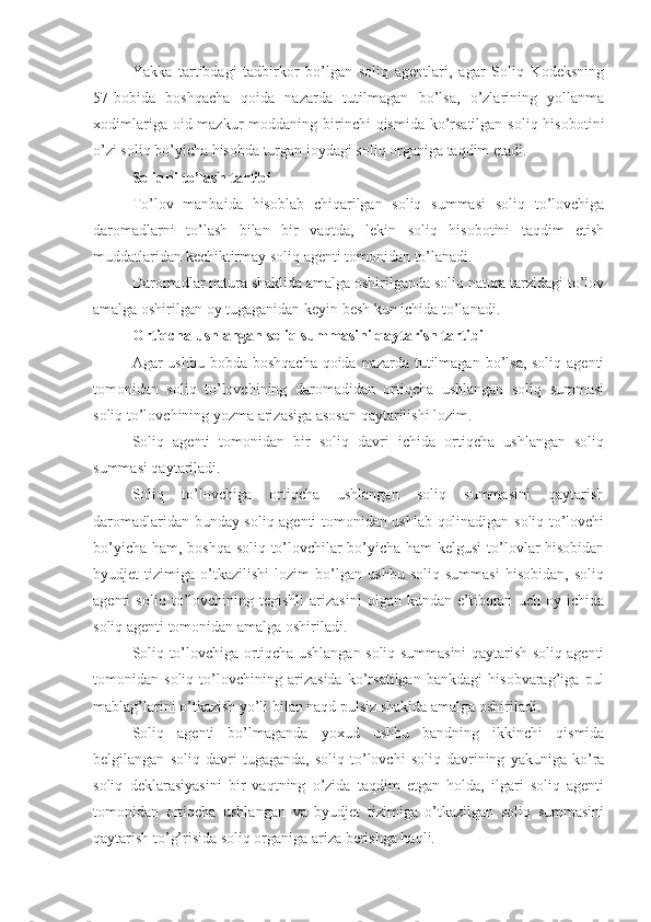 Yakka   tartibdagi   tadbirkor   bo’lgan   soliq   agentlari,   agar   Soliq   Kodeksning
57-bobida   boshqacha   qoida   nazarda   tutilmagan   bo’lsa,   o’zlarining   yollanma
xodimlariga oid mazkur  moddaning birinchi  qismida ko’rsatilgan  soliq hisobotini
o’zi soliq bo’yicha hisobda turgan joydagi soliq organiga taqdim etadi. 
Soliqni to’lash tartibi
To’lov   manbaida   hisoblab   chiqarilgan   soliq   summasi   soliq   to’lovchiga
daromadlarni   to’lash   bilan   bir   vaqtda,   lekin   soliq   hisobotini   taqdim   etish
muddatlaridan kechiktirmay soliq agenti tomonidan to’lanadi.
Daromadlar natura shaklida amalga oshirilganda soliq natura tarzidagi to’lov
amalga oshirilgan oy tugaganidan keyin besh kun ichida to’lanadi.
Ortiqcha ushlangan soliq summasini qaytarish tartibi
Agar ushbu bobda boshqacha qoida nazarda tutilmagan bo’lsa, soliq agenti
tomonidan   soliq   to’lovchining   daromadidan   ortiqcha   ushlangan   soliq   summasi
soliq to’lovchining yozma arizasiga asosan qaytarilishi lozim.
Soliq   agenti   tomonidan   bir   soliq   davri   ichida   ortiqcha   ushlangan   soliq
summasi qaytariladi. 
Soliq   to’lovchiga   ortiqcha   ushlangan   soliq   summasini   qaytarish
daromadlaridan bunday soliq agenti tomonidan ushlab qolinadigan soliq to’lovchi
bo’yicha ham, boshqa soliq to’lovchilar bo’yicha ham kelgusi  to’lovlar hisobidan
byudjet   tizimiga   o’tkazilishi   lozim   bo’lgan   ushbu   soliq   summasi   hisobidan,   soliq
agenti   soliq   to’lovchining  tegishli   arizasini   olgan  kundan   e’tiboran   uch   oy  ichida
soliq agenti tomonidan amalga oshiriladi. 
Soliq to’lovchiga ortiqcha ushlangan soliq summasini qaytarish soliq agenti
tomonidan   soliq   to’lovchining   arizasida   ko’rsatilgan   bankdagi   hisobvarag’iga   pul
mablag’larini o’tkazish yo’li bilan naqd pulsiz shaklda amalga oshiriladi.
Soliq   agenti   bo’lmaganda   yoxud   ushbu   bandning   ikkinchi   qismida
belgilangan   soliq   davri   tugaganda,   soliq   to’lovchi   soliq   davrining   yakuniga   ko’ra
soliq   deklarasiyasini   bir   vaqtning   o’zida   taqdim   etgan   holda,   ilgari   soliq   agenti
tomonidan   ortiqcha   ushlangan   va   byudjet   tizimiga   o’tkazilgan   soliq   summasini
qaytarish to’g’risida soliq organiga ariza berishga haqli.  