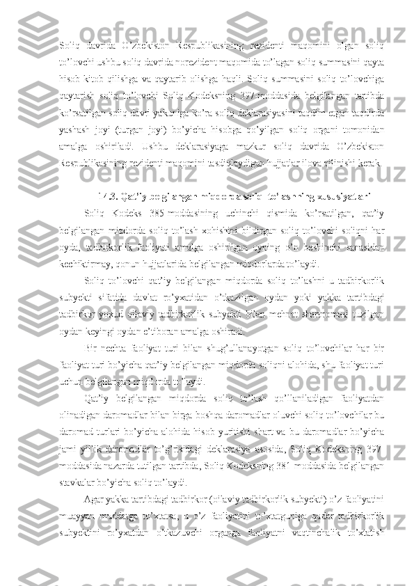 Soliq   davrida   O’zbekiston   Respublikasining   rezidenti   maqomini   olgan   soliq
to’lovchi ushbu soliq davrida norezident maqomida to’lagan soliq summasini qayta
hisob-kitob   qilishga   va   qaytarib   olishga   haqli.   Soliq   summasini   soliq   to’lovchiga
qaytarish   soliq   to’lovchi   Soliq   Kodeksning   397-moddasida   belgilangan   tartibda
ko’rsatilgan soliq davri yakuniga ko’ra soliq deklarasiyasini taqdim etgan taqdirda
yashash   joyi   (turgan   joyi)   bo’yicha   hisobga   qo’yilgan   soliq   organi   tomonidan
amalga   oshiriladi.   Ushbu   deklarasiyaga   mazkur   soliq   davrida   O’zbekiston
Respublikasining rezidenti maqomini tasdiqlaydigan hujjatlar ilova qilinishi kerak.
14.3.  Qat’iy belgilangan miqdorda soliq    to’lashning xususiyatlari
Soliq   Kodeks   385-moddasining   uchinchi   qismida   ko’rsatilgan,   qat’iy
belgilangan   miqdorda   soliq   to’lash   xohishini   bildirgan   soliq   to’lovchi   soliqni   har
oyda,   tadbirkorlik   faoliyati   amalga   oshirilgan   oyning   o’n   beshinchi   sanasidan
kechiktirmay, qonun hujjatlarida belgilangan miqdorlarda to’laydi. 
Soliq   to’lovchi   qat’iy   belgilangan   miqdorda   soliq   to’lashni   u   tadbirkorlik
subyekti   sifatida   davlat   ro’yxatidan   o’tkazilgan   oydan   yoki   yakka   tartibdagi
tadbirkor   yoxud   oilaviy   tadbirkorlik   subyekti   bilan   mehnat   shartnomasi   tuzilgan
oydan keyingi oydan e’tiboran amalga oshiradi.
Bir   nechta   faoliyat   turi   bilan   shug’ullanayotgan   soliq   to’lovchilar   har   bir
faoliyat turi bo’yicha qat’iy belgilangan miqdorda soliqni alohida, shu faoliyat turi
uchun belgilangan miqdorda to’laydi.
Qat’iy   belgilangan   miqdorda   soliq   to’lash   qo’llaniladigan   faoliyatdan
olinadigan daromadlar bilan birga boshqa daromadlar oluvchi soliq to’lovchilar bu
daromad   turlari   bo’yicha   alohida  hisob  yuritishi   shart  va  bu  daromadlar   bo’yicha
jami   yillik   daromadlar   to’g’risidagi   deklarasiya   asosida,   Soliq   Kodeksning   397-
moddasida nazarda tutilgan tartibda, Soliq Kodeksning 381-moddasida belgilangan
stavkalar bo’yicha soliq to’laydi. 
Agar yakka tartibdagi tadbirkor (oilaviy tadbirkorlik subyekti) o’z faoliyatini
muayyan   muddatga   to’xtatsa,   u   o’z   faoliyatini   to’xtatguniga   qadar   tadbirkorlik
subyektini   ro’yxatdan   o’tkazuvchi   organga   faoliyatni   vaqtinchalik   to’xtatish 