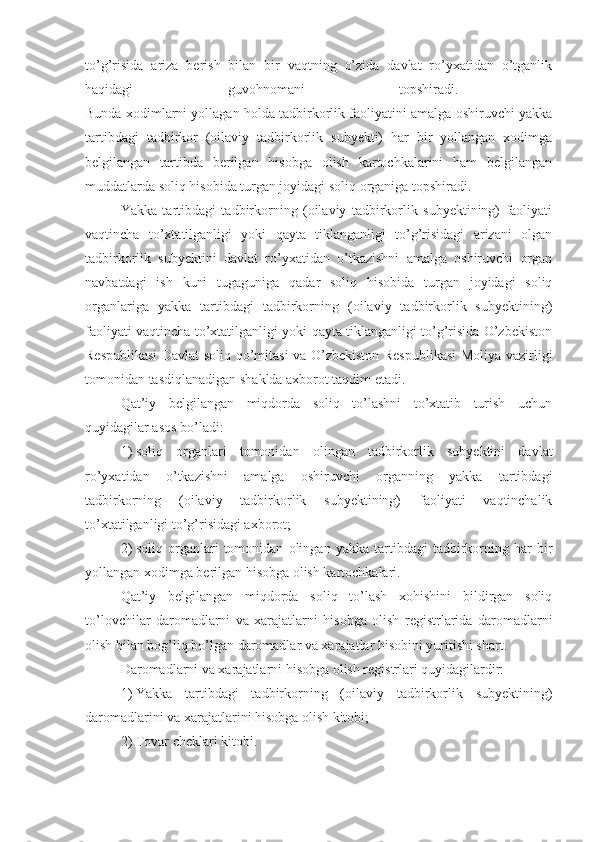 to’g’risida   ariza   berish   bilan   bir   vaqtning   o’zida   davlat   ro’yxatidan   o’tganlik
haqidagi   guvohnomani   topshiradi.  
Bunda xodimlarni yollagan holda tadbirkorlik faoliyatini amalga oshiruvchi yakka
tartibdagi   tadbirkor   (oilaviy   tadbirkorlik   subyekti)   har   bir   yollangan   xodimga
belgilangan   tartibda   berilgan   hisobga   olish   kartochkalarini   ham   belgilangan
muddatlarda soliq hisobida turgan joyidagi soliq organiga topshiradi.
Yakka   tartibdagi   tadbirkorning   (oilaviy   tadbirkorlik   subyektining)   faoliyati
vaqtincha   to’xtatilganligi   yoki   qayta   tiklanganligi   to’g’risidagi   arizani   olgan
tadbirkorlik   subyektini   davlat   ro’yxatidan   o’tkazishni   amalga   oshiruvchi   organ
navbatdagi   ish   kuni   tugaguniga   qadar   soliq   hisobida   turgan   joyidagi   soliq
organlariga   yakka   tartibdagi   tadbirkorning   (oilaviy   tadbirkorlik   subyektining)
faoliyati vaqtincha to’xtatilganligi yoki qayta tiklanganligi to’g’risida O’zbekiston
Respublikasi  Davlat soliq qo’mitasi va O’zbekiston Respublikasi  Moliya vazirligi
tomonidan tasdiqlanadigan shaklda axborot taqdim etadi.
Qat’iy   belgilangan   miqdorda   soliq   to’lashni   to’xtatib   turish   uchun
quyidagilar asos bo’ladi:
1)   soliq   organlari   tomonidan   olingan   tadbirkorlik   subyektini   davlat
ro’yxatidan   o’tkazishni   amalga   oshiruvchi   organning   yakka   tartibdagi
tadbirkorning   (oilaviy   tadbirkorlik   subyektining)   faoliyati   vaqtinchalik
to’xtatilganligi to’g’risidagi axborot;
2)   soliq   organlari   tomonidan   olingan   yakka   tartibdagi   tadbirkorning   har   bir
yollangan xodimga berilgan hisobga olish kartochkalari.
Qat’iy   belgilangan   miqdorda   soliq   to’lash   xohishini   bildirgan   soliq
to’lovchilar   daromadlarni   va   xarajatlarni   hisobga   olish   registrlarida   daromadlarni
olish bilan bog’liq bo’lgan daromadlar va xarajatlar hisobini yuritishi shart.
Daromadlarni va xarajatlarni hisobga olish registrlari quyidagilardir:
1)   Yakka   tartibdagi   tadbirkorning   (oilaviy   tadbirkorlik   subyektining)
daromadlarini va xarajatlarini hisobga olish kitobi;
2)   Tovar cheklari kitobi. 