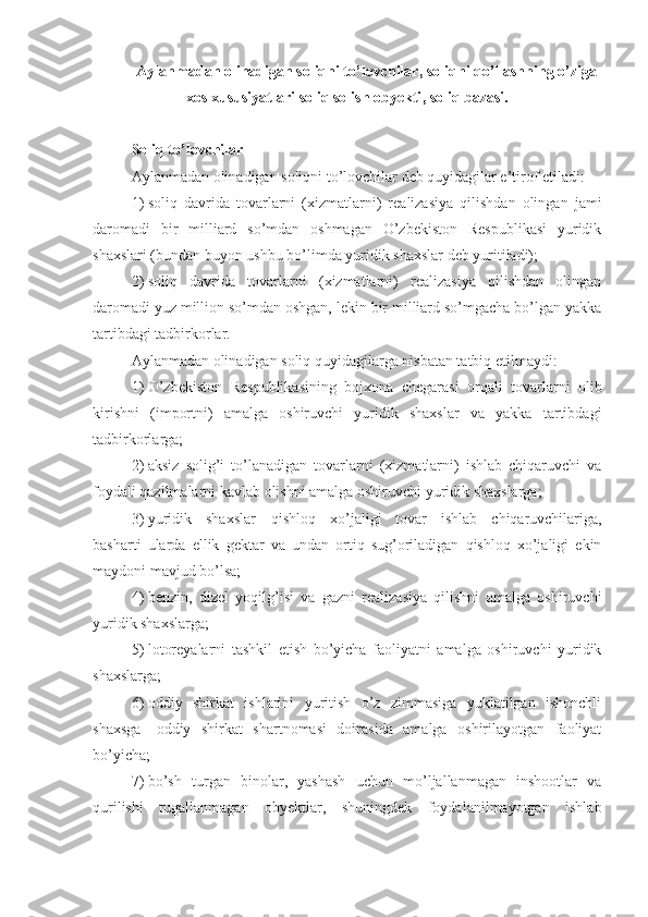 Aylanmadan olinadigan soliqni to’lovchilar ,  soliqni qo’llashning o’ziga
xos xususiyatlari soliq solish obyekti ,  soliq bazasi .
Soliq to’lovchilar
Aylanmadan olinadigan soliqni to’lovchilar deb quyidagilar e’tirof etiladi:
1)   soliq   davrida   tovarlarni   (xizmatlarni)   realizasiya   qilishdan   olingan   jami
daromadi   bir   milliard   so’mdan   oshmagan   O’zbekiston   Respublikasi   yuridik
shaxslari (bundan buyon ushbu bo’limda yuridik shaxslar deb yuritiladi);
2)   soliq   davrida   tovarlarni   (xizmatlarni)   realizasiya   qilishdan   olingan
daromadi yuz million so’mdan oshgan, lekin bir milliard so’mgacha bo’lgan yakka
tartibdagi tadbirkorlar.
Aylanmadan olinadigan soliq quyidagilarga nisbatan tatbiq etilmaydi:
1)   O’zbekiston   Respublikasining   bojxona   chegarasi   orqali   tovarlarni   olib
kirishni   (importni)   amalga   oshiruvchi   yuridik   shaxslar   va   yakka   tartibdagi
tadbirkorlarga;
2)   aksiz   solig’i   to’lanadigan   tovarlarni   (xizmatlarni)   ishlab   chiqaruvchi   va
foydali qazilmalarni kavlab olishni amalga oshiruvchi yuridik shaxslarga;
3)   yuridik   shaxslar   –   qishloq   xo’jaligi   tovar   ishlab   chiqaruvchilariga,
basharti   ularda   ellik   gektar   va   undan   ortiq   sug’oriladigan   qishloq   xo’jaligi   ekin
maydoni mavjud bo’lsa; 
4)   benzin,   dizel   yoqilg’isi   va   gazni   realizasiya   qilishni   amalga   oshiruvchi
yuridik shaxslarga;
5)   lotoreyalarni   tashkil   etish   bo’yicha   faoliyatni   amalga   oshiruvchi   yuridik
shaxslarga; 
6)   oddiy   shirkat   ishlarini   yuritish   o’z   zimmasiga   yuklatilgan   ishonchli
shaxsga   –   oddiy   shirkat   shartnomasi   doirasida   amalga   oshirilayotgan   faoliyat
bo’yicha;
7)   bo’sh   turgan   binolar,   yashash   uchun   mo’ljallanmagan   inshootlar   va
qurilishi   tugallanmagan   obyektlar,   shuningdek   foydalanilmayotgan   ishlab 