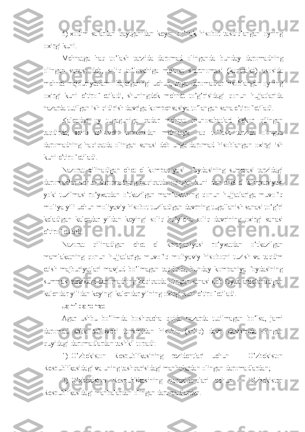 6)   xodim   safardan   qaytganidan   keyin   bo’nak   hisobot   tasdiqlangan   oyning
oxirgi kuni.
Mehnatga   haq   to’lash   tarzida   daromad   olinganda   bunday   daromadning
olingan   sanasi   deb,   soliq   to’lovchiga   mehnat   shartnomasi   (kontrakti)   asosida
mehnat majburiyatlarini bajarganligi uchun, unga daromadlar  hisoblangan oyning
oxirgi   kuni   e’tirof   etiladi,   shuningdek   mehnat   to’g’risidagi   qonun   hujjatlarida
nazarda tutilgan ish qidirish davriga kompensasiya to’langan sana e’tirof etiladi.
Kalendar   oy   tugaguniga   qadar   mehnat   munosabatlari   bekor   qilingan
taqdirda,   soliq   to’lovchi   tomonidan   mehnatga   haq   to’lash   tarzida   olingan
daromadning   haqiqatda   olingan   sanasi   deb   unga   daromad   hisoblangan   oxirgi   ish
kuni e’tirof etiladi.
Nazorat   qilinadigan   chet   el   kompaniyasi     foydasining   summasi   tarzidagi
daromadlar   uchun   daromadning   haqiqatda   olingan   kuni   deb   chet   el   kompaniyasi
yoki   tuzilmasi   ro’yxatdan   o’tkazilgan   mamlakatning   qonun   hujjatlariga   muvofiq
moliya yili uchun moliyaviy hisobot tuziladigan davrning tugallanish sanasi to’g’ri
keladigan   kalendar   yildan   keyingi   soliq   bo’yicha   soliq   davrining   oxirgi   sanasi
e’tirof etiladi.
Nazorat   qilinadigan   chet   el   kompaniyasi   ro’yxatdan   o’tkazilgan
mamlakatning   qonun   hujjatlariga   muvofiq   moliyaviy   hisobotni   tuzish   va   taqdim
etish   majburiyatlari   mavjud   bo’lmagan   taqdirda,   bunday   kompaniya   foydasining
summasi tarzidagi daromadning haqiqatda olingan sanasi deb foyda aniqlanadigan
kalendar yilidan keyingi kalendar yilning oxirgi kuni e’tirof etiladi. 
Jami daromad
Agar   ushbu   bo’limda   boshqacha   qoida   nazarda   tutilmagan   bo’lsa,   jami
daromad   soliq   to’lovchi   tomonidan   hisobot   (soliq)   davri   davomida   olingan
quyidagi daromadlardan tashkil topadi:
1) O’zbekiston   Respublikasining   rezidentlari   uchun   –   O’zbekiston
Respublikasidagi va uning tashqarisidagi manbalardan olingan daromadlardan;
2) O’zbekiston   Respublikasining   norezidentlari   uchun   –   O’zbekiston
Respublikasidagi manbalardan olingan daromadlardan.  