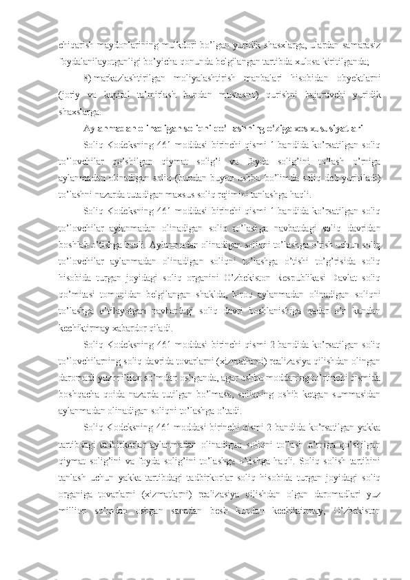 chiqarish maydonlarining mulkdori bo’lgan yuridik shasxlarga, ulardan samarasiz
foydalanilayotganligi bo’yicha qonunda belgilangan tartibda xulosa kiritilganda;
8)   markazlashtirilgan   moliyalashtirish   manbalari   hisobidan   obyektlarni
(joriy   va   kapital   ta’mirlash   bundan   mustasno)   qurishni   bajaruvchi   yuridik
shaxslarga.
Aylanmadan olinadigan soliqni qo’llashning o’ziga xos xususiyatlari
Soliq   Kodeksning   461-moddasi   birinchi   qismi   1-bandida   ko’rsatilgan   soliq
to’lovchilar   qo’shilgan   qiymat   solig’i   va   foyda   solig’ini   to’lash   o’rniga
aylanmadan   olinadigan  soliq   (bundan  buyon   ushbu   bo’limda   soliq   deb  yuritiladi)
to’lashni nazarda tutadigan maxsus soliq rejimini tanlashga haqli. 
Soliq   Kodeksning   461-moddasi   birinchi   qismi   1-bandida   ko’rsatilgan   soliq
to’lovchilar   aylanmadan   olinadigan   soliq   to’lashga   navbatdagi   soliq   davridan
boshlab o’tishga haqli. Aylanmadan olinadigan soliqni to’lashga o’tish uchun soliq
to’lovchilar   aylanmadan   olinadigan   soliqni   to’lashga   o’tishi   to’g’risida   soliq
hisobida   turgan   joyidagi   soliq   organini   O’zbekiston   Respublikasi   Davlat   soliq
qo’mitasi   tomonidan   belgilangan   shaklda,   biroq   aylanmadan   olinadigan   soliqni
to’lashga   o’tilayotgan   navbatdagi   soliq   davri   boshlanishiga   qadar   o’n   kundan
kechiktirmay xabardor qiladi.
Soliq   Kodeksning   461-moddasi   birinchi   qismi   2-bandida   ko’rsatilgan   soliq
to’lovchilarning soliq davrida tovarlarni (xizmatlarni) realizasiya qilishdan olingan
daromadi yuz million so’mdan oshganda, agar ushbu moddaning to’rtinchi qismida
boshqacha   qoida   nazarda   tutilgan   bo’lmasa,   soliqning   oshib   ketgan   summasidan
aylanmadan olinadigan soliqni to’lashga o’tadi. 
Soliq Kodeksning 461-moddasi birinchi qismi 2-bandida ko’rsatilgan yakka
tartibdagi   tadbirkorlar   aylanmadan   olinadigan   soliqni   to’lash   o’rniga   qo’shilgan
qiymat   solig’ini   va   foyda   solig’ini   to’lashga   o’tishga   haqli.   Soliq   solish   tartibini
tanlash   uchun   yakka   tartibdagi   tadbirkorlar   soliq   hisobida   turgan   joyidagi   soliq
organiga   tovarlarni   (xizmatlarni)   realizasiya   qilishdan   olgan   daromadlari   yuz
million   so’mdan   oshgan   sanadan   besh   kundan   kechiktirmay,   O’zbekiston 