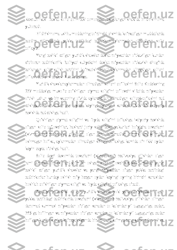 Respublikasi  Davlat soliq qo’mitasi tomonidan belgilangan shaklda bildirishnoma
yuboradi.
Bildirishnoma ushbu moddaning to’rtinchi qismida ko’rsatilgan muddatlarda
taqdim   etilmaganda   yakka   tartibdagi   tadbirkor   aylanmadan   olinadigan   soliq
to’laydi.
Yangi tashkil etilgan yuridik shaxslar davlat ro’yxatidan o’tkazilgan kundan
e’tiboran   tadbirkorlik   faoliyati   subyektini   davlat   ro’yxatidan   o’tkazish   chog’ida
tanlangan   soliq   solish   tartibini   ko’rsatish   orqali   aylanmadan   olinadigan   soliqni
to’lash tartibini tanlash huquqiga ega.
Yuridik shaxslar aylanmadan olinadigan soliqni qo’llashni Soliq Kodeksning
237-moddasiga   muvofiq   qo’shilgan   qiymat   solig’ini   to’lovchi   sifatida   ro’yxatdan
o’tish   uchun   va   bir   vaqtning   o’zida   aylanmadan   olinadigan   soliqni   to’lashni   rad
etishga   doir   ariza   berilgan   oydan   keyingi   oyning   1-sanasidan   boshlab   ixtiyoriy
ravishda rad etishga haqli. 
Qo’shilgan   qiymat   solig’ini   va   foyda   solig’ini   to’lashga   ixtiyoriy   ravishda
o’tgan   soliq   to’lovchilar,   basharti   joriy   soliq   davri   yakunlari   bo’yicha   tovarlarni
(xizmatlarni)   realizasiya   qilishdan   olgan   jami   daromadlari   bir   milliard   so’mdan
oshmagan bo’lsa, aylanmadan olinadigan soliqni to’lashga kamida o’n ikki oydan
keyin qayta o’tishga haqli. 
Soliq   davri   davomida   tovarlarni   (xizmatlarni)   realizasiya   qilishdan   olgan
jami daromadi bir milliard so’mdan oshgan soliq to’lovchilar, shu jumladan yangi
tashkil   etilgan   yuridik   shaxslar   va   yangi   ro’yxatdan   o’tgan   yakka   tartibdagi
tadbirkorlar   bunday   oshish   ro’y   bergan   oydan   keyingi   oyning   birinchi   sanasidan
boshlab qo’shilgan qiymat solig’i va foyda solig’ini to’lashga o’tadi. 
Agar   yangi   tashkil   etilgan   yuridik   shaxsda   yoki   yangi   ro’yxatdan   o’tgan
yakka   tartibdagi   tadbirkorda   tovarlarni   (xizmatlarni)   realizasiya   qilishdan   olingan
daromad   summasi   ro’yxatdan   o’tilgan   sanadan   to   kalendar   yil   tugaguniga   qadar,
365 ga bo’lingan va ro’yxatdan o’tilgan sanadan to kalendar yil tugaguniga qadar
bo’lgan kunlar soniga ko’paytirilganda bir milliard so’mga teng summadan oshsa, 