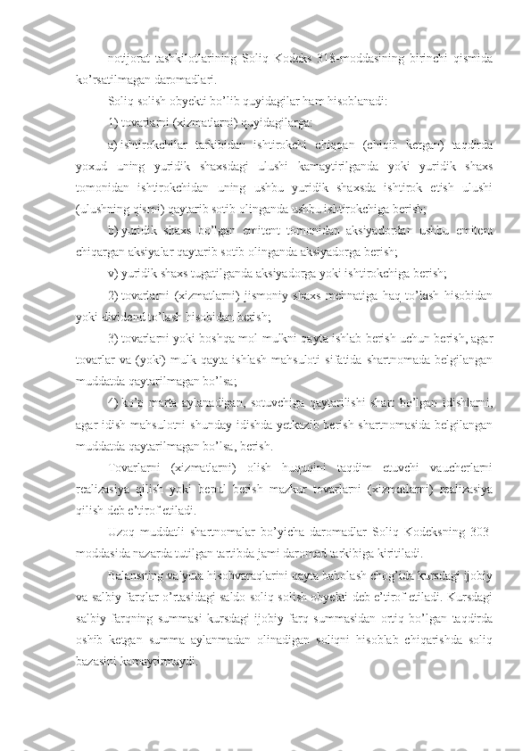 notijorat   tashkilotlarining   Soliq   Kodeks   318-moddasining   birinchi   qismida
ko’rsatilmagan daromadlari.
Soliq solish obyekti bo’lib quyidagilar ham hisoblanadi:
1)   tovarlarni (xizmatlarni) quyidagilarga:
a)   ishtirokchilar   tarkibidan   ishtirokchi   chiqqan   (chiqib   ketgan)   taqdirda
yoxud   uning   yuridik   shaxsdagi   ulushi   kamaytirilganda   yoki   yuridik   shaxs
tomonidan   ishtirokchidan   uning   ushbu   yuridik   shaxsda   ishtirok   etish   ulushi
(ulushning qismi) qaytarib sotib olinganda ushbu ishtirokchiga berish;
b)   yuridik   shaxs   bo’lgan   emitent   tomonidan   aksiyadordan   ushbu   emitent
chiqargan aksiyalar qaytarib sotib olinganda aksiyadorga berish;
v)   yuridik shaxs tugatilganda aksiyadorga yoki ishtirokchiga berish;
2)   tovarlarni   (xizmatlarni)   jismoniy   shaxs   mehnatiga   haq   to’lash   hisobidan
yoki dividend to’lash hisobidan berish;
3)   tovarlarni yoki boshqa mol-mulkni qayta ishlab berish uchun berish, agar
tovarlar   va  (yoki)   mulk  qayta   ishlash   mahsuloti   sifatida   shartnomada   belgilangan
muddatda qaytarilmagan bo’lsa;
4)   ko’p   marta   aylanadigan,   sotuvchiga   qaytarilishi   shart   bo’lgan   idishlarni,
agar  idish mahsulotni  shunday  idishda  yetkazib berish shartnomasida  belgilangan
muddatda qaytarilmagan bo’lsa, berish.
Tovarlarni   (xizmatlarni)   olish   huquqini   taqdim   etuvchi   vaucherlarni
realizasiya   qilish   yoki   bepul   berish   mazkur   tovarlarni   (xizmatlarni)   realizasiya
qilish deb e’tirof etiladi.
Uzoq   muddatli   shartnomalar   bo’yicha   daromadlar   Soliq   Kodeksning   303-
moddasida nazarda tutilgan tartibda jami daromad tarkibiga kiritiladi.
Balansning valyuta hisobvaraqlarini qayta baholash chog’ida kursdagi ijobiy
va salbiy farqlar o’rtasidagi saldo soliq solish obyekti deb e’tirof etiladi. Kursdagi
salbiy   farqning   summasi   kursdagi   ijobiy   farq   summasidan   ortiq   bo’lgan   taqdirda
oshib   ketgan   summa   aylanmadan   olinadigan   soliqni   hisoblab   chiqarishda   soliq
bazasini kamaytirmaydi. 