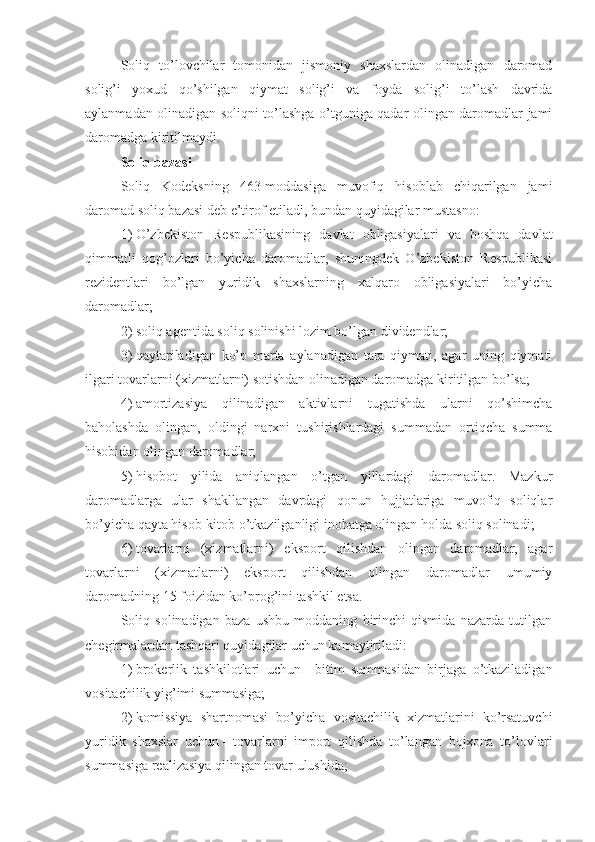 Soliq   to’lovchilar   tomonidan   jismoniy   shaxslardan   olinadigan   daromad
solig’i   yoxud   qo’shilgan   qiymat   solig’i   va   foyda   solig’i   to’lash   davrida
aylanmadan olinadigan soliqni to’lashga o’tguniga qadar olingan daromadlar jami
daromadga kiritilmaydi.
Soliq bazasi
Soliq   Kodeksning   463-moddasiga   muvofiq   hisoblab   chiqarilgan   jami
daromad soliq bazasi deb e’tirof etiladi, bundan quyidagilar mustasno:
1)   O’zbekiston   Respublikasining   davlat   obligasiyalari   va   boshqa   davlat
qimmatli   qog’ozlari   bo’yicha   daromadlar,   shuningdek   O’zbekiston   Respublikasi
rezidentlari   bo’lgan   yuridik   shaxslarning   xalqaro   obligasiyalari   bo’yicha
daromadlar;
2)   soliq agentida soliq solinishi lozim bo’lgan dividendlar;
3)   qaytariladigan   ko’p   marta   aylanadigan   tara   qiymati,   agar   uning   qiymati
ilgari tovarlarni (xizmatlarni) sotishdan olinadigan daromadga kiritilgan bo’lsa;
4)   amortizasiya   qilinadigan   aktivlarni   tugatishda   ularni   qo’shimcha
baholashda   olingan,   oldingi   narxni   tushirishlardagi   summadan   ortiqcha   summa
hisobidan olingan daromadlar;
5)   hisobot   yilida   aniqlangan   o’tgan   yillardagi   daromadlar.   Mazkur
daromadlarga   ular   shakllangan   davrdagi   qonun   hujjatlariga   muvofiq   soliqlar
bo’yicha qayta hisob-kitob o’tkazilganligi inobatga olingan holda soliq solinadi;
6)   tovarlarni   (xizmatlarni)   eksport   qilishdan   olingan   daromadlar,   agar
tovarlarni   (xizmatlarni)   eksport   qilishdan   olingan   daromadlar   umumiy
daromadning 15 foizidan ko’prog’ini tashkil etsa.
Soliq   solinadigan   baza   ushbu   moddaning   birinchi   qismida   nazarda   tutilgan
chegirmalardan tashqari quyidagilar uchun kamaytiriladi:
1)   brokerlik   tashkilotlari   uchun   –   bitim   summasidan   birjaga   o’tkaziladigan
vositachilik yig’imi summasiga;
2)   komissiya   shartnomasi   bo’yicha   vositachilik   xizmatlarini   ko’rsatuvchi
yuridik   shaxslar   uchun   –   tovarlarni   import   qilishda   to’langan   bojxona   to’lovlari
summasiga realizasiya qilingan tovar ulushida; 