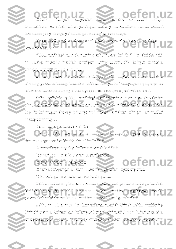 3)   turizm   faoliyati   subyektlari   uchun   –   turistik   xizmatlarni   onlayn
bronlashtirish   va   sotish   uchun   yaratilgan   dasturiy   mahsulotlarni   hamda   axborot
tizimlarini joriy etishga yo’naltirilgan mablag’lar summasiga.
Yakka tartibdagi tadbirkorlarning soliq bazasini aniqlashning o’ziga 
xos xususiyatlari
Yakka   tartibdagi   tadbirkorlarning   soliq   bazasi   bo’lib   Soliq   Kodeks   463-
moddasiga   muvofiq   hisoblab   chiqilgan,   uning   tadbirkorlik   faoliyati   doirasida
olingan jami daromadi hisoblanadi.
Jismoniy   shaxs   o’z   tadbirkorlik   faoliyati   bilan   bog’liq   bitimlarni   tuzishda
o’zining   yakka   tartibdagi   tadbirkor   sifatida   faoliyat   ko’rsatayotganligini,   agar   bu
bitimlarni tuzish holatining o’zidan yaqqol kelib chiqmasa, ko’rsatishi shart.
Soliq   solishda   yakka   tartibdagi   tadbirkorning   jismoniy   shaxslardan
olinadigan daromad solig’i solinadigan, uning tadbirkorlikni amalga oshirish bilan
bog’liq   bo’lmagan   shaxsiy   (oilaviy)   mol-mulkini   sotishdan   olingan   daromadlari
hisobga olinmaydi. 
Daromadlarga tuzatish kiritish
Hisobot   soliq   davrida   soliq   bazasini   ko’paytirish   yoki   kamaytirish
daromadlarga tuzatish kiritish deb e’tirof etiladi.
Daromadlarga quyidagi hollarda tuzatish kiritiladi:
1)   tovarlar to’liq yoki qisman qaytarilganda;
2)   bitim shartlari o’zgarganda;
3)   narxlar o’zgarganda, sotib oluvchi siylovlardan foydalanganda;
4)   ko’rsatilgan xizmatlardan voz kechilganda.
Ushbu   moddaning   birinchi   qismida   nazarda   tutilgan   daromadlarga   tuzatish
kiritish   bir   yillik   muddat   doirasida,   kafolat   muddati   belgilangan   tovarlar
(xizmatlar) bo’yicha esa kafolat muddati doirasida amalga oshiriladi.
Ushbu   moddaga   muvofiq   daromadlarga   tuzatish   kiritish   ushbu   moddaning
birinchi qismida ko’rsatilgan hollar yuz berganligini tasdiqlovchi hujjatlar asosida
amalga   oshiriladi.   Bunda   tovarni   (xizmatlarni)   sotuvchi   tovarlarni   (xizmatlarni) 